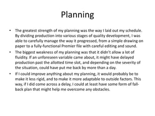 Planning
• The greatest strength of my planning was the way I laid out my schedule.
By dividing production into various stages of quality development, I was
able to carefully manage the way it progressed, from a simple drawing on
paper to a fully-functional Premier file with careful editing and sound.
• The biggest weakness of my planning was that it didn’t allow a lot of
fluidity. If an unforeseen variable came about, it might have delayed
production past the allotted time slot, and depending on the severity of
the situation, could have put me back by more than a day.
• If I could improve anything about my planning, it would probably be to
make it less rigid, and to make it more adaptable to outside factors. This
way, if I did come across a delay, I could at least have some form of fall-
back plan that might help me overcome any obstacles.
 