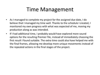 Time Management
• As I managed to complete my project for the assigned due date, I do
believe that I managed my time well. Thanks to the schedule I created, I
monitored my own progress with what was expected of me, moving my
production along as was intended.
• If I had additional time, I probably would have explored more sound
options for the resulting Premier file, instead of immediately choosing the
first result I found suitable. The extra time could also have helped me with
the final frames, allowing me develop more unique movements instead of
the repeated actions in the final stages of the project.
 