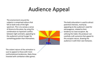 Audience Appeal
The violent nature of the animation is
sure to appeal to those with more
confrontational tendencies, likely those
invested with combative video games.
The bold colouration is used to attract
potential interests, mainly by
appealing to the audience’s need for
extravagance, related to their
tendency to crave escapism. By
utilising this habit, the producer can
carefully craft scenarios that appeal to
this escapist nature, drawing the
audience in with their own fantasies.
The environment around the
subjects is comprised colours that
fall on both ends of the light
spectrum. This is to convey a sense
of drama to the piece, by using this
combination to represent conflict
between light and dark, appealing to
the audience’s primal hunger for
something greater than themselves.
 