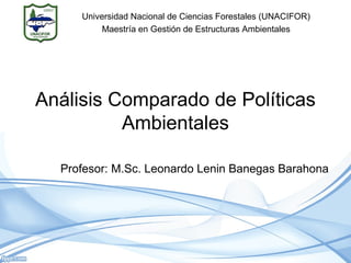 Análisis Comparado de Políticas
Ambientales
Profesor: M.Sc. Leonardo Lenin Banegas Barahona
Universidad Nacional de Ciencias Forestales (UNACIFOR)
Maestría en Gestión de Estructuras Ambientales
 