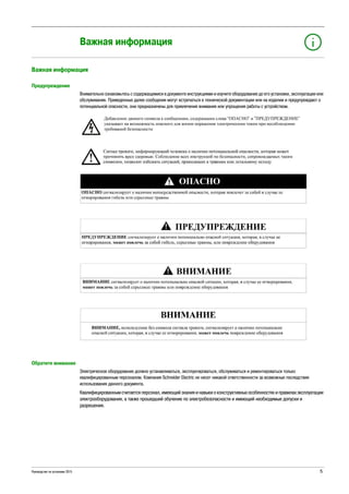 Руководство по установке 2015 5
Важная информация
Важная информация
Предупреждение
Внимательно ознакомьтесь с содержащимися в документе инструкциями и изучите оборудование до его установки, эксплуатации или
обслуживания. Приведенные далее сообщения могут встречаться в технической документации или на изделии и предупреждают о
потенциальной опасности, они предназначены для привлечения внимания или упрощения работы с устройством.
Обратите внимание
Электрическое оборудование должно устанавливаться, эксплуатироваться, обслуживаться и ремонтироваться только
квалифицированным персоналом. Компания Schneider Electric не несет никакой ответственности за возможные последствия
использования данного документа.
Квалифицированным считается персонал, имеющий знания и навыки о конструктивных особенностях и правилах эксплуатации
электрооборудования, а также прошедший обучение по электробезопасности и имеющий необходимые допуски и
разрешения.
 
