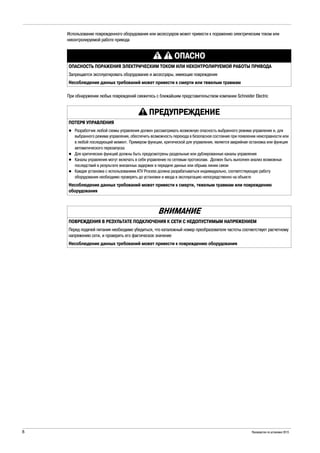 8 Руководство по установке 2015
Использование поврежденного оборудования или аксессуаров может привести к поражению электрическим током или
неконтролируемой работе привода
При обнаружении любых повреждений свяжитесь с ближайшим представительством компании Schneider Electric
ОПАСНО
ОПАСНОСТЬ ПОРАЖЕНИЯ ЭЛЕКТРИЧЕСКИМ ТОКОМ ИЛИ НЕКОНТРОЛИРУЕМОЙ РАБОТЫ ПРИВОДА
Запрещается эксплуатировать оборудование и аксессуары, имеющие повреждения
Несоблюдение данных требований может привести к смерти или тяжелым травмам
ПРЕДУПРЕЖДЕНИЕ
ПОТЕРЯ УПРАВЛЕНИЯ
Разработчик любой схемы управления должен рассматривать возможную опасность выбранного режима управления и, для
выбранного режима управления, обеспечить возможность перехода в безопасное состояние при появлении неисправности или
в любой последующий момент. Примером функции, критической для управления, является аварийная остановка или функция
автоматического перезапуска
Для критических функций должны быть предусмотрены раздельные или дублированные каналы управления
Каналы управления могут включать в себя управление по сетевым протоколам. Должен быть выполнен анализ возможных
последствий в результате внезапных задержек в передаче данных или обрыва линии связи
Каждая установка с использованием ATV Process должна разрабатываться индивидуально, соответствующую работу
оборудования необходимо проверять до установки и ввода в эксплуатацию непосредственно на объекте
Несоблюдение данных требований может привести к смерти, тяжелым травмам или повреждению
оборудования
ВНИМАНИЕ
ПОВРЕЖДЕНИЯ В РЕЗУЛЬТАТЕ ПОДКЛЮЧЕНИЯ К СЕТИ С НЕДОПУСТИМЫМ НАПРЯЖЕНИЕМ
Перед подачей питания необходимо убедиться, что каталожный номер преобразователя частоты соответствует расчетному
напряжению сети, и проверить его фактическое значение
Несоблюдение данных требований может привести к повреждению оборудования
 