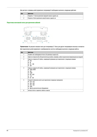 84 Руководство по установке 2015
Для доступа к клеммам цепей управления типоразмера 6 необходимо выполнить следующие действия:
Подготовка монтажной платы для крепления кабелей
Примечание: На рисунке показана плата для типоразмера 3. Платы для других типоразмеров несколько отличаются
Для подключения цепей управления к преобразователю частоты необходимо выполнить следующие работы:
Шаг Действие
1 Открутить 11 болтов крепления передней панели и удалить ее
2 Открутить 4 болта крепления нижней панели и удалить ее
Шаг Действие
1 Ослабить без необходимости болты (D) крепежных хомутов (Е)
2 Завести в отверстия (A) и (B) дополнительные кабели, например, кабели подключения коммуникационных модулей
3 Завести в отверстие (C) кабель, содержащий проводники для подключения к следующим клеммам:
P24
0V
DI1 - DI6
24V
4 Завести в отверстие (D) кабель, содержащий проводники для подключения к следующим клеммам:
STOA, STOB
24V
COM
AO1, AO2
10 V
AI1 - AI3
5 Литерой G обозначено место для подключения следующих проводников
R1A - R1C
R2A - R2C
R3A - R3C
RJ45
Другое дополнительное оборудование
6 Затянуть болты и закрепить кабели в хомутах
 