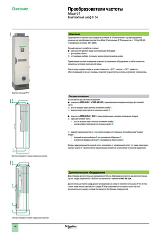 106
Описание
Предложение по комплектным шкафам исполнения IP 54 обеспечивает сертифицированное
решение для преобразователей частоты Altivar 61 исполнения IP 20 мощностью от 110 до 630 кВт
с трехфазным питанием 380 - 480 В.
Данный комплект разработан с целью:
b	 уменьшения времени ввода в эксплуатацию благодаря:
v	 упрощению сборки;
v	 оптимизации выбора тепловых и механических размеров шкафа.
Применяемая система охлаждения позволяет устанавливать оборудование в неблагоприятных
запыленных условиях окружающей среды.
Температура снаружи шкафа не должна превышать + 45°C, а внутри - +50°C; термостат,
обеспечивающий остановку привода, позволяет осуществлять контроль внутренней температуры.
Системы охлаждения
Используются две системы охлаждения:
bb комплекты VW3 A9 541 и VW3 A9 542 с одним каналом охлаждения воздуха для силовой
части:
vv доступ воздуха через решетку основания шкафа 1;
vv выход воздуха через решетку на крыше шкафа 2;
bb комплекты VW3 A9 543 - 548 с тремя раздельными каналами охлаждения воздуха:
vv один для силовой части:
-- доступ воздуха через решетку основания шкафа 1;
-- выход воздуха через решетку на крыше шкафа 2;
vv два для управляющей части с системой охлаждения с помощью теплообменника “воздух/
воздух”:
-- внешний воздушный канал 3 для охлаждения обменника 5;
-- внутренний воздушный канал 4, охлаждаемый обменником 5.
Воздух, циркулирующий в силовой части, изолирован от управляющей части, что также гарантирует
лучшую защиту от проникновения загрязняющих элементов (агрессивное и пыльное окружение).
Дополнительное оборудование
Для установки дополнительных принадлежностей или оборудования имеются два дополнительных
пустых шкафа шириной 600 и 800 мм, поставляемых в комплекте VW3 A9 55p.
Дополнительный пустой шкаф должен устанавливаться слева от комплектного шкафа IP 54. В этом
случае левая панель комплектного шкафа IP 54 устанавливается на левой стороне пустого
дополнительного шкафа, который поставляется без боковых поверхностей.
Описание Преобразователи частоты
Altivar 61
Комплектный шкаф IP 54
1
2
Система охлаждения с одним воздушным каналом
DF600349
1
2
3
3
4
4
5
Система охлаждения с тремя воздушными каналами
DF600350
Комплектный шкаф IP 54
PF107555
2
1
3
4
5
6
7
8
9
10
2
1
3
4
5
6
7
8
9
10
 