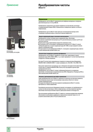 2
1
3
4
5
6
7
8
9
10
2
1
3
4
5
6
7
8
9
10
1010
Применение
Преобразователь частоты Altivar 61 предназначен для трехфазных асинхронных и синхронных
двигателей мощностью от 0,75 до 2400 кВт.
Преобразователь предназначен для создания современных систем обогрева, вентиляции
и кондиционирования воздуха (HVAC) в промышленных и коммерческих зданиях и на объектах
инфраструктуры.
Преобразователь частоты Altivar 61 может уменьшить эксплуатационные расходы путем
оптимизации потребления энергии, значительно повышая комфортность.
Защита окружающей среды и экономия электроэнергии
Преобразователь отвечает условиям защиты окружающей среды, обеспечивая:
bb снижение потребляемой электроэнергии до 70 % для вентиляторных установок и до 50 % для
насосоных агрегатов;
bb уменьшение потерь перекачиваемых жидкостей в инженерных сетях;
bb утилизацию до 80 % используемых в преобразователе компонентов: ПЧ Altivar 61 отвечает
требованиям директивы по защите окружающей среды ISO 14040, которая определяет влияние
изделия на окружающую среду.
Итоговые результаты для преобразователя Altivar 61, относящиеся к окружающей среде, имеются
на сайте компании www.schneider-electric.com.
Соответствие стандартам и наличие сертификатов
Преобразователь частоты Altivar 61 разработан в соответствии с директивами по защите
окружающей среды (RoHS, REACH, WEEE, и т.д.) и имеет маркировку e соответствия Европейским
стандартам по низкому напряжению.
Вся серия ПЧ соответствует международным стандартам по промышленному оборудованию
МЭК/EN 61800-2 и МЭК/EN 61800-5-1 и имеет сертификаты UL, CSA, DNV, C-Tick, NOM, ГОСТ.
Уменьшение гармонических составляющих тока и соблюдение электромагнитной совместимости в
соответствии со стандартом МЭК/EN 61800-3 были учтены при разработке данной серии
преобразователей частоты.
Преобразователь частоты Altivar 61 отвечает требованиям безопасности по управлению
двигателями, установленными во взрывоопасной зоне (ATEX). Обращайтесь к Руководству ATEX на
сайте компании www.schneider-electric.com.
Решения, адаптированные для любого применения
Гамма преобразователей частоты Altivar 61 предлагается в различных конструктивных вариантах,
обеспечивающих решение задач электропривода в самых разных областях и в тяжелых
условиях окружающей среды.
Благодаря многообразию конструктивных вариантов преобразователи Altivar 61 способны
адаптироваться к любым применениям.
Разнообразное дополнительное оборудование позволяет интегрировать эти преобразователи в
сложные системы автоматизации, объекты инфраструктуры и системы управления зданиями,
обеспечивая значительную экономию энергии и уменьшение влияния на питающую сеть.
При использовании преобразователя Altivar 61 совместно с активным выпрямителем напряжения
обеспечивается низкий уровень коэффициента гармонических искажений. Кроме того, это
устройство обеспечивает работу ПЧ при нестабильной сети.
Применение Преобразователи частоты
Altivar 61
ATV 61HC31N4,
ATV 61HD22M3X, ATV 61HU22N4
ATV 61EXS5ppppp	
PF095305PF095495
ATV 61W075N4,
ATV 61W075N4C
 
