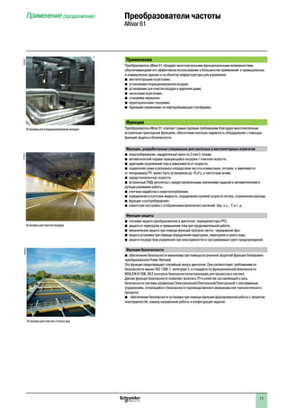 2
1
3
4
5
6
7
8
9
10
2
1
3
4
5
6
7
8
9
10
1111
Применение
Преобразователь Altivar 61 обладает многочисленными функциональными возможностями,
обеспечивающими его эффективное использованиеéв большинстве применений в промышленных
и коммерческих зданиях и на объектах инфраструктуры для управления:
b вентиляторными агрегатами;
b установками кондиционирования воздуха;
b установками для очистки воздуха и удаления дыма;
b насосными агрегатами;
b станциями перекачки;
b ирригационными станциями;
b буровыми скважинами на нефтедобывающих платформах.
Функции
Преобразователь Altivar 61 отвечает самым суровым требованиям благодаря многочисленным
встроенным прикладным функциям, обеспечивая высокую надежность оборудования с помощью
функций защиты и безопасности.
Функции, разработанные специально для насосных и вентиляторных агрегатов
b	энергосбережение, квадратичный закон по 2 или 5 точкам;
b	автоматический подхват вращающейся нагрузки с поиском скорости;
b	адаптация ограничения тока в зависимости от скорости;
b	подавление шума и резонанса посредством частоты коммутации, которая, в зависимости
от типоразмера ПЧ, может быть установлена до 16 кГц, и частотным окнам;
b	предустановленные скорости;
b	встроенный ПИД-регулятор с предустановленными значениями заданий и автоматическим и
ручным режимами работы;
b	счетчики наработки и энергопотребления;
b	определение отсутствия жидкости, определение нулевой скорости потока, ограничение расхода;
b	функция «сон/пробуждение»;
b	клиентские настройки с отображением физических значений: бар, л.с., °C и т. д.
Функции защиты
b	тепловая защита преобразователя и двигателя, терморезисторы PTC;
b	защита от перегрузок и превышения тока при продолжительной работе;
b	механическая защита при помощи функций пропуска частот, чередования фаз;
b	защита установки при помощи определения недогрузки, перегрузки и сухого хода;
b	защита посредством управления при неисправностях и настраиваемых групп предупреждений.
Функции безопасности
b	обеспечение безопасности механизма при помощи встроенной защитной функции блокировки
преобразователя Power Removal;
Эта функция предотвращает случайный запуск двигателя. Она соответствует требованиям по
безопасности машин ISO 1389-1, категории 3, и стандарта по функциональной безопасности
МЭК/EN 61508, SIL2 (контроль безопасности/сигнализация для процессов и систем).
Данная функция безопасности позволяет включать ПЧ в качестве составляющей в цепь
безопасности системы управления Электрической/Электронной/Электронной с программным
управлением, относящейся к безопасности производственного механизма или технологического
процесса;
b	 обеспечение безопасности установки при помощи функции форсированной работы с запретом
неисправностей, команд направления работы и конфигураций задания.
Применение (продолжение) Преобразователи частоты
Altivar 61PF095309
Установка для очистки сточных вод
Установка для очистки воздуха
PF108971
Установка для кондиционирования воздуха
PF095308
 