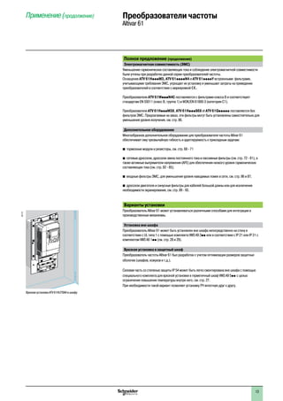 2
1
3
4
5
6
7
8
9
10
2
1
3
4
5
6
7
8
9
10
1313
Полное предложение (продолжение)
Электромагнитная совместимость (ЭМС)
Уменьшение гармонических составляющих тока и соблюдение электромагнитной совместимости
были учтены при разработке данной серии преобразователей частоты.
Оснащение ATV 61HpppM3, ATV 61ppppN4 и ATV 61ppppY встроенными фильтрами,
учитывающими требования ЭМС, упрощает их установку и уменьшает затраты на приведение
преобразователей в соответствие с маркировкой e.
Преобразователи ATV 61WpppN4C поставляются с фильтрами класса B и соответствуют
стандартам EN 55011 (класс B, группа 1) и МЭК/EN 61800-3 (категория C1).
Преобразователи ATV 61HpppM3X, ATV 61HpppS6X et ATV 61Qppppp поставляются без
фильтров ЭМС. Предлагаемые на заказ, эти фильтры могут быть установлены самостоятельно для
уменьшения уровня излучения, см. стр. 86.
Дополнительное оборудование
Многообразное дополнительное оборудование для преобразователя частоты Altivar 61
обеспечивает ему чрезвычайную гибкость и адаптируемость к прикладным задачам:
b тормозные модули и резисторы, см. стр. 68 - 71
b сетевые дроссели, дроссели звена постоянного тока и пассивные фильтры (см. стр. 72 - 81), а
также активные выпрямители напряжения (AFE) для обеспечения низкого уровня гармонических
составляющих тока (см. стр. 82 - 85);
b входные фильтры ЭМС, для уменьшения уровня наводимых помех в сети, см. стр. 86 и 87;
b дроссели двигателя и синусные фильтры для кабелей большой длины или для исключения
необходимости экранирования, см. стр. 89 - 93.
Варианты установки
Преобразователь Altivar 61 может устанавливаться различными способами для интеграции в
производственные механизмы.
Установка вне шкафа
Преобразователь Altivar 61 может быть установлен вне шкафа непосредственно на стену в
соответствии с UL типа 1 с помощью комплекта VW3 A9 2pp или в соответствии с IP 21 или IP 31 с
комплектом VW3 A9 1pp (см. стр. 28 и 29).
Врезная установка в защитный шкаф
Преобразователь частоты Altivar 61 был разработан с учетом оптимизации размеров защитных
оболочек (шкафов, кожухов и т.д.).
Силовая часть со степенью защиты IP 54 может быть легко смонтирована вне шкафа с помощью
специального комплекта для врезной установки в герметичный шкаф VW3 A9 5pp с целью
ограничения повышения температуры внутри него, см. стр. 27.
При необходимости такой вариант позволяет установку ПЧ вплотную друг к другу.
Применение (продолжение) Преобразователи частоты
Altivar 61537172
Врезная установка ATV 61HU75N4 в шкафу
 