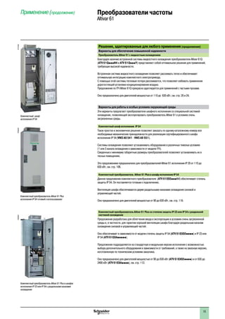 2
1
3
4
5
6
7
8
9
10
2
1
3
4
5
6
7
8
9
10
1515
Решения, адаптированные для любого применения (продолжение)
Варианты для обеспечения повышенной надежности
Преобразователь Altivar 61 с жидкостным охлаждением
Благодаря наличию встроенной системы жидкостного охлаждения преобразователи Altivar 61Q
(ATV 61QpppN4 и ATV 61QpppY) представляют собой оптимальное решение для применений,
требующих высокой надежности.
Встроенная система жидкостного охлаждения позволяет рассеивать тепло и обеспечивает
оптимальную интеграцию комплектного электропривода.
С помощью этой системы тепловые потери рассеиваются, что позволяет избежать применения
дорогостоящей установки кондиционирования воздуха.
Предложение по ПЧ Altivar 61Q прекрасно адаптируется для применений с частыми пусками.
Оно предназначено для двигателей мощностью от 110 доà 630 кВт, см. стр. 20 и 24.
Варианты для работы в особых условиях окружающей среды
Эти варианты предлагают преобразователи шкафного исполнения со специальной системой
охлаждения, позволяющей эксплуатировать преобразователь Altivar 61 в условиях очень
загрязненных среды.
Комплектный шкаф исполненияé IP 54
Такое простое и экономичное решение позволяет заказать по одному каталожному номеру все
необходимые механические принадлежности для реализации сертифицированного шкафа
исполнения IP 54 (VW3 A9 541 - VW3 A9 551).
Системы охлаждения позволяют устанавливать оборудование в различных тяжелых условиях
(1 или 3 канала охлаждения в зависимости от модели ПЧ).
Сведенные к минимуму габаритные размеры преобразователей позволяют устанавливать их в
тесных помещениях.
Это предложениие предназначено для преобразователей Altivar 61 исполнения IP 20 от 110 до
630 кВт, см. стр. 106.
Комплектный преобразователь Altivar 61 Plus в шкафу исполнения IP 54
Данное предложение комплектного преобразователя (ATV 61ES5pppN4) обеспечивает степень
защиты IP 54. Он поставляется готовым к подключению.
Вентиляция шкафа обеспечивается двумя раздельными каналами охлаждения силовой и
управляющей частей.
Оно предназначено для двигателей мощностью от 90 до 630 кВт, см. стр. 116.
Комплектный преобразователь Altivar 61 Plus со степеню защиты IP 23 или IP 54 с раздельной
системой охлаждения
Предложение разработано для облегчения ввода в эксплуатацию в условиях очень загрязненной
среды и, в частности, для гарантии хорошей вентиляции шкафа благодаря раздельным каналам
охлаждения силовой и управляющей частей.
Оно обеспечивает в зависимости от модели степень защиты IP 54 (ATV 61EXS5pppp) и IP 23 или
IP 54 (ATV 61EXAppppp).
Предложение подразделяется на стандартную и модульную версии исполнения с возможностью
выбора дополнительного оборудования в зависимости от требований, а также на заказную версию,
изготовленную по техническим условиям заказчика.
Оно предназначено для двигателей мощностью от 90 до 630 кВт (ATV 61EXS5pppp) и от 630 до à
2400 кВт (ATV 61EXApppp), см. стр. 112.
PF095305
Комплектный преобразователь Altivar 61 Plus
исполнения IP 54 готовый к использованию
PF107559
Комплектный шкаф
исполнения IP 54
Комплектный преобразователь Altivar 61 Plus в шкафах
исполнения IP 23 или IP 54 с раздельными каналами
охлаждения
PF095307
Применение (продолжение) Преобразователи частоты
Altivar 61
 