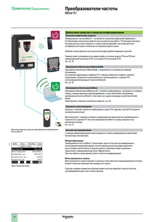 2
1
3
4
5
6
7
8
9
10
2
1
3
4
5
6
7
8
9
10
1616
Диалоговые средства и средства конфигурирования
Выносной графический терминал
Преобразователь частоты Altivar 61 1 поставляется с выносным графическим терминалом 3.
Он обеспечивает значительное удобство для пользователя при работе с ПЧ благодаря простому и
быстрому доступу к меню прокрутки и к самым сложным функциям, текстовому дисплею с
интерфейсом на 8 языках и возможностью перезаписи других языков.
Наиболее сложные функции легко доступны благодаря удобной индикации на дисплее.
Терминал может устанавливаться на дверце шкафа со степенью защиты IP 54 или IP 65 для
преобразователей исполнения IP 20 и он встроен в ПЧ исполнения IP 54.
См. стр. 35.
Программное обеспечение SoMove Mobile
Программное обеспечение SoMove Mobile 2 предназначено в основном для операций
обслуживания.
Оно позволяет редактировать параметры ПЧ с помощью мобильного телефона, сохранять
конфигурации, которые могут импортироваться и экспортироваться с помощью ПК с
использованием беспроводной технологии Bluetooth.
См. стр. 35.
Программное обеспечение SoMove
Программное обеспечение SoMove для ПК 4 позволяет конфигурировать, настраивать и отлаживать
привод с помощью функции осциллографирования, а также обеспечивать обслуживание
преобразователя частоты Altivar 61 точно также, как и другие приводные устройства Schneider
Electric.
Представление, описание и каталожные номера см. стр. 38.
Загрузчик и мультизагрузчик
Загрузчик 6 позволяет перенести конфигурацию из одного ПЧ к другому, когда оба ПЧ находятся
при включенном питании.
Мультизагрузчик 5 позволяет копировать конфигурации из компьютера или преобразователя и
переносить их к другому ПЧ. При этом преобразователи Altivar 61 должны находиться при
включенном питаниии.
См. стр. 37.
Быстрое программирование
С помощью макроконфигураций и меню упрощенного запуска преобразователь обеспечивает
быстрый ввод в эксплуатацию.
Макроконфигурация
Преобразователь частоты Altivar 61 обеспечивает простое и быстрое программирование с
использованием макроконфигураций, соответствующих различным видам применения:
пуск-остановка, вентиляторные и насосные агрегаты, механизмы общего назначения,
подключение к коммуникационным сетям, ПИД-регулятор.
При этом любая из конфигураций остается полностью модифицируемой.
Меню упрощенного запуска
Меню упрощенного запуска позволяет в несколько этапов обеспечить функционирование установки,
получить наилучшие характеристики привода и его защиту.
Структура, иерархия параметров и функции прямого доступа предлагают простое и быстрое
программирование даже очень сложных функций.
Применение (продолжение) Преобразователи частоты
Altivar 61
4
ou
Диалоговые средства и средства конфигурирования преобразователя
частоты Altivar 61
5
6
ou
3
1
2
537166
Меню “Ускоренный запуск”
 