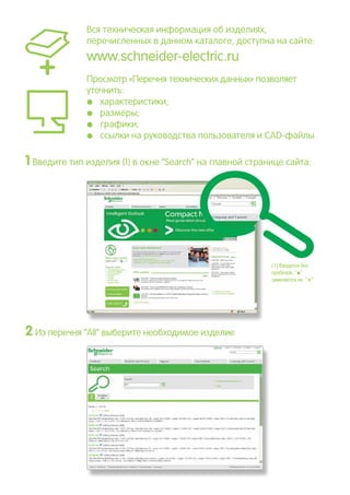 Вся техническая информация об изделиях,
перечисленных в данном каталоге, доступна на сайте:
www.schneider-electric.ru
Просмотр «Перечня технических данных» позволяет
уточнить:
pp характеристики;
pp размеры;
pp графики;
pp ссылки на руководства пользователя и CAD-файлы
1 Введите тип изделия (1) в окне “Search” на главной странице сайта:
2Из перечня ”All” выберите необходимое изделие
(1) Вводится без
пробелов, “p”
заменяется на “
*”
 