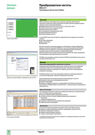 2
1
3
4
5
6
7
8
9
10
2
1
3
4
5
6
7
8
9
10
38
Описание, 
функции
Преобразователи частоты
Altivar 61
Программное обеспечение SoMove
Описание
SoMove представляет собой удобное для пользователя программное обеспечение для
персонального компьютера, которое предназначено для ввода в действие следующих устройств
приводной техники компании Schneider Electric:
b преобразователей частоты ATV 12, ATV 312, ATV 31, ATV 32, ATV 61 и ATV 71;
b устройств плавного пуска и торможения ATS 22;
b многофункциональных реле TeSys U;
b систем управления электродвигателями TeSys T;  
b сервопреобразователей Lexium 32;
b встроенные приводы Lexium 32i.
В состав SoMove входят различные функции, предназначенные для следующих этапов запуска
устройств:
b подготовка конфигураций;
b ввод в эксплуатацию;
b обслуживание.
Для облегчения ввода в эксплуатацию приводов и их обслуживания с помощью SoMovе может
применяться кабельное соединение USB/RJ45 или техннология беспроводной связи Bluetooth®
.
ПО SoMove полностью совместимо с устройством конфигурирования мультизагрузчиком и
программным обеспечением для мобильных телефонов SoMove Mobile.
Данные инструменты могут экономить большое количество времени при загрузке, дублировании
или редактировании конфигураций подключенных устройств.
ПО SoMove и все программные модули для устройств DTM (Device Type Managers) можно найти на  
сайте www.schneider-electric.com.
Функции
Подготовка конфигураций без подключения к устройствуé
Программное обеспечение SoMove предоставляет пользователю доступ ко всем параметрам
устройства без подключения к нему. Данный режим может использоваться для создания
конфигурации устройства, которая может быть сохранена, распечатана и переслана другому
пользователю в виде файла.
ПО SoMove проверяет также соответствие вводимых параметров, подтверждая возможность
использования конфигурации, созданной без подключения к устройству.
В данном режиме может использоваться большое количество функций, в частности:
b программный помощник при конфигурировании устройств;
b сравнение конфигураций;
b сохранение, копирование, распечатка, и создание файлов конфигурации для пересылки в  
мультизагрузчик, ПО SoMove Mobile или в Microsoft Excel®
, а также для пересылки конфигурации по
электронной почте.
Ввод в эксплуатацию
При подключении персонального компьютера к приводному устройству или к коммуникационной
шине (1) ПО SoMove может использоваться для:
bb пересылки созданного файла конфигурации в устройство;
bb настройки и контроля, используя следующие функциональные возможности:
v	 осциллограф;
v	 отображение параметров связи;
bb управления устройством благодаря удобной панели управления;
bb сохранения конечной конфигурации.
Обслуживание
Для облегчения операций обслуживания программное обеспечение SoMove позволяет:
bb сравнивать текущую конфигурацию устройства с конфигурацией, сохраненной на ПК;
bb пересылать конфигурации в устройство;
bb сравнивать кривые переходных процессов;
bb сохранять осциллограммы и неисправности.
(1) Необходимо дополнительное соединительное оборудование. За информацией обращайтесь в региональные
представительства Schneider Electric.
Главная страница SoMove
Пример использования ПО SoMove с преобразователем частоты ATV 12
Панель управления ПО SoMove
 