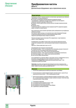 Представление
Преобразователь Altivar 61 предлагает решение по автоматизации, адаптированное для требований,
предъявляемых к системам водообработки:
b оно имеет все необходимые прикладные функции для управления насосами:
“сон/пробуждение”, определение отсутствия потока, определение отсутствия жидкости,
определение недогрузки и перегрузки, ПИД-регулятор;
b позволяет настроить рабочие области насосных агрегатов, благодаря специальным законам
управления;
b защищает насосы:
тепловая защита двигателя, обработка сигналов терморезисторов PTC, определение выдержки
времени при работе на нижней скорости.
Карты переключения насосов позволяют адаптировать работу преобразователя под специфические
особенности установки.
Они позволяют сократить расходы за счет увеличения срока службы оборудования благодаря
оптимальному управлению длительностью функционирования каждого насоса.
Предлагается разнообразный набор стандартных приложений.
Пересылка программы из карты контроллера в ПК не предусмотрена, что дает возможность
защитить “ноу-хау” разработчика.
В преобразователь частоты Altivar 61 можно вставить только одну картy переключения насосов,
которая может взаимодействовать с картой расширения входов-выходов или коммуникационной
картой.
Обратитесь к таблице совместимости карт на стр. 53.
Программируемая карта встроенного контроллера имеет :
b 10 дискретных входов c 24 В, 2 из которых могут быть использованы для двух счетчиков или 4
из которых могут быть использованы для двух импульсных датчиков;
b 2 аналоговых входа по току 0 - 20 мА с полным сопротивлением 500 Ом;
b 6 дискретных выходов c 24 В с открытым коллектором с положительной логикой (Source);
b 2 аналоговых выхода по току 0 - 20 мА с полным сопротивлением 500 Ом;
b порт для шины CANopen (функция Master).
Если потребляемый ток не превышает 200 мА, то карта может питаться от преобразователя частоты.
В противном случае необходимо использовать внешний источник питания c 24 В.
Преобразователи ATVWppp N4A24 оснащены дополнительным блоком питания c 24 В
с нагрузочной способностью до 250 мА.
Примечание: для установок с насосными агрегатами рекомендуется использовать электронные датчики
давления OsiSense XM типа XML F или XML G. За информацией обращайтесь к каталогу “Detection for automation
solutions - OsiSense” или на сайт компании www.schneider-electric.com.
Описание
1 	 9-контактный штыревой разъем типа SUB-D для подключения к шине CANopen
2 	 6-контактный разъем со съемной клеммной колодкой с монтажом под винт, с шагом 3,81 для
подключения источника питания c 24 В и четырех дискретных входов
3 	 Три 6-контактных разъема со съемными клеммными колодками с монтажом под винт, с шагом
3,81, к которым подключаются 6 дискретных входов, 6 дискретных выходов, 2 аналоговых входа,
2 аналоговых выхода и 2 общих провода
4 	 5 светодиодных индикаторов:
b 1 для индикации наличия напряжения питания c 24 В;
b 1 для индикации сбоя выполнения программы;
b 2 для индикации состояния коммуникации по шине CANopen;
b 1 управляемый из прикладной программы.
Преобразователи частоты
Altivar 61
Дополнительное оборудование: карты переключения насосов
Представление
Описание
3
1 2
4
PF095312
1
2
3
4
5
6
7
8
9
10
56
 