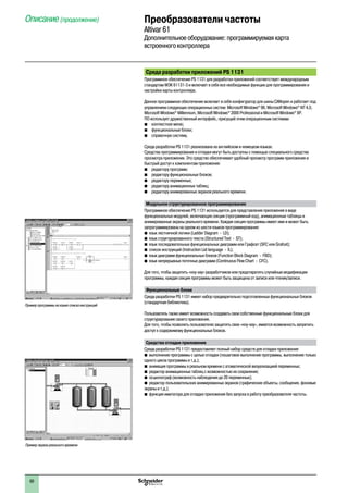 2
1
3
4
5
6
7
8
9
10
2
1
3
4
5
6
7
8
9
10
60
Среда разработки приложений PS 1131
Программное обеспечение PS 1131 для разработки приложений соответствует международным
стандартам МЭК 61131-3 и включает в себя все необходимые функции для программирования и
настройки карты контроллера.
Данное программное обеспечение включает в себя конфигуратор для шины CANopen и работает под
управлением следующих операционных систем: Microsoft Windows®
98, Microsoft Windows®
NT 4,0,
Microsoft Windows®
Millennium, Microsoft Windows®
2000 Professional и Microsoft Windows®
XP.
ПО использует дружественный интерфейс, присущий этим операционным системам:
b	 контекстное меню;
b	 функциональные блоки;
b	 справочную систему.
Среда разработки PS 1131 реализована на английском и немецком языках.
Средства программирования и отладки могут быть доступны с помощью специального средства
просмотра приложения. Это средство обеспечивает удобный просмотр программ приложения и
быстрый доступ к компонентам приложения:
b	 редактору программ;
b	 редактору функциональных блоков;
b	 редактору переменных;
b	 редактору анимационных таблиц;
b	 редактору анимированных экранов реального времени.
Модульное структурированное программирование
Программное обеспечение PS 1131 используется для представления приложения в виде
функциональных модулей, включающих секции (программный код), анимационные таблицы и
анимированные экраны реального времени. Каждая секция программы имеет имя и может быть
запрограммирована на одном из шести языков программирования:
bb язык лестничной логики (Ladder Diagram - LD);
bb язык структурированного текста (Structured Text - ST);
bb язык последовательных функциональных диаграмм или Графсет (SFC или Grafcet);
bb список инструкций (Instruction List language - IL);
bb язык диаграмм функциональных блоков (Function Block Diagram - FBD);
bb язык непрерывных поточных диаграмм (Continuous Flow Chart - CFC).
Для того, чтобы защитить «ноу-хау» разработчиков или предотвратить случайные модификации
программы, каждая секция программы может быть защищена от записи или чтения/записи.
Функциональные блоки
Среда разработки PS 1131 имеет набор предварительно подготовленных функциональных блоков
(стандартная библиотека).
Пользователь также имеет возможность создавать свои собственные функциональные блоки для
структурирования своего приложения.
Для того, чтобы позволить пользователю защитить свое «ноу-хау», имеется возможность запретить
доступ к содержимому функциональных блоков.
Средства отладки приложения
Среда разработки PS 1131 предоставляет полный набор средств для отладки приложения:
bb выполнение программы с целью отладки (пошаговое выполнение программы, выполнение только
одного цикла программы и т.д.);
bb анимация программы в реальном времени с атоматической визуализацией переменных;
bb редактор анимационных таблиц с возможностью их сохранения;
bb осциллограф (возможность наблюдения до 20 переменных);
bb редактор пользовательских анимированных экранов (графические объекты, сообщения, фоновые
экраны и т.д.);
bb функция имитатора для отладки приложения без запуска в работу преобразователя частоты.
Пример программы на языке списка инструкций
Пример экрана реального времени
Описание (продолжение) Преобразователи частоты
Altivar 61
Дополнительное оборудование: программируемая карта
встроенного контроллера
 