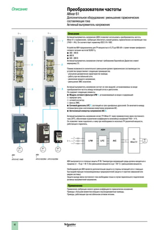 Описание Преобразователи частоты
Altivar 61
Дополнительное оборудование: уменьшение гармонических
составляющих тока
Активный выпрямитель напряжения
Описание
Активный выпрямитель напряжения (АВН) позволяет использовать преобразователь частоты
Altivar 61 в применениях, требующих обеспечить низкий уровень гармонических составляющих тока
(THDI < 4%). Он соответствует нормативу IEEE 519-1992.
Устройства АВН предназначены для ПЧ мощностью от 0,75 до 800 кВт с тремя типами трехфазного
сетевого питания частотой 50/60 Гц:
b	380 - 440 В
b	480 В
b	500 - 690 В
Активный выпрямитель напряжения отвечает требованиям Европейских Директив и имеет
маркировку e.
Помимо возможности значительного уменьшения уровня гармонических составляющих эти
устройства предоставляют следующие преимущества:
- улучшение динамических характеристик привода;
- работу при нестабильной сети;
- увеличение входного напряжения;
- уменьшение ЭМС излучения.
Активный выпрямитель напряжения состоит из трех модулей, устанавливаемых на входе
преобразователя частоты между питающей сетью и двигателем.
Он содержит следующие элементы:
b	Модуль сетевого фильтра LFM 1, устанавливаемый на входе и содержащий:
v	зарядную цепь;
v	сетевой контактор;
v	фильтр ЭМС.
b	Сетевой дроссель LFC 2, состоящий из трех однофазных дросселей. Он включается между
сетевым фильтром и автономным инвертором напряжения AIC.
b	Автономный инвертор напряжения AIC 3.
Активный выпрямитель напряжения питает ПЧ Altivar 61 через промежуточное звено постоянного
тока (ЗПТ), обеспечивая ограничение коэффициента нелинейных искажений THDI < 4 %.
Он позволяет также подключить к нему при необходимости несколько ПЧ различной мощности,
работающих в параллель.
АВН выпускается со степенью защиты IP 00. Температура окружающей среды должна находиться в
пределах от - 10 до + 45 °C без уменьшения мощности и до + 60 °C с уменьшением мощности.
Необходимой для АВН является дополнительная защита со стороны питающей сети с помощью
быстродействующих полупроводниковых предохранителей (защита от коротких замыканий или
аварии системы).
Защита выхода звена постоянного тока необходима только в случае параллельного подключения
активных выпрямителей напряжения.
Применение
Применения,требующие низкого уровня коэффициента гармонических искажений.
Приводы с большим моментом инерции и высокодинамичные приводы.
Приводы, работающие при нестабильном сетевом питании.
3
M1
3
АВН
+
ATV 61HC11N4D
3
2
1
Активныйвыпрямительнапряжения
АВН
+
ATV 61HD22N4 + ATV 61HU22N4
3
2
1
M1
3
3
M1
3
Активныйвыпрямительнапряжения
M
3a
3 a LFM LFC AIC
АВН
c
ПЧ
Altivar 61
82
 