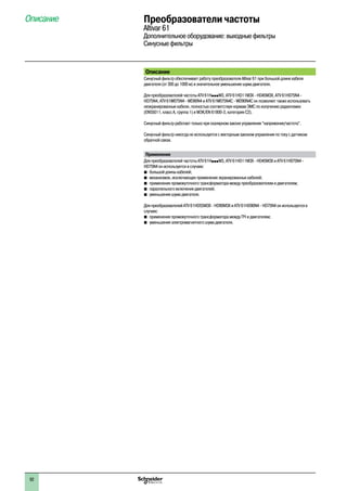 Преобразователи частоты
Altivar 61
Дополнительное оборудование: выходные фильтры
Синусные фильтры
Описание
Описание
Синусный фильтр обеспечивает работу преобразователя Altivar 61 при большой длине кабеля
двигателя (от 300 до 1000 м) и значительное уменьшение шума двигателя.
Для преобразователей частоты ATV 61HpppM3, ATV 61HD11M3X - HD45M3X, ATV 61H075N4 -
HD75N4, ATV 61W075N4 - WD90N4 и ATV 61W075N4C - WD90N4C он позволяет также использовать
неэкранированные кабели, полностью соответствуя нормам ЭМС по излучению радиопомех
(EN55011, класс A, группа 1) и МЭК/EN 61800-3, категория C2).
Синусный фильтр работает только при скалярном законе управления “напряжение/частота”.
Синусный фильтр никогда не используется с векторным законом управления по току с датчиком
обратной связи.
Применение
Для преобразователей частоты ATV 61HpppM3, ATV 61HD11M3X - HD45M3X и ATV 61H075N4 -
HD75N4 он используется в случаях:
b�большой длины кабелей;
b�механизмов, исключающих применение экранированных кабелей;
b�применения промежуточного трансформатора между преобразователем и двигателем;
b�параллельного включения двигателей;
b�уменьшения шума двигателя.
Для преобразователей ATV 61HD55M3X - HD90M3X и ATV 61HD90N4 - HD75N4 он используется в
случаях:
b�применения промежуточного трансформатора между ПЧ и двигателем;
b�уменьшения электромагнитного шума двигателя.
92
 