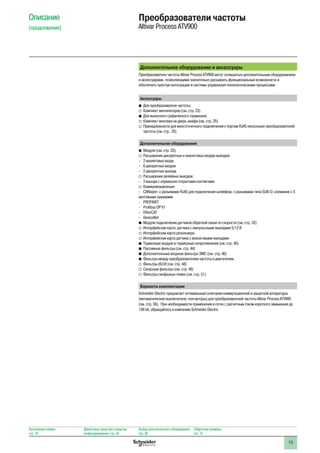 15
Описание
(продолжение)
Преобразователи частоты
Altivar Process ATV900
Дополнительное оборудование и аксессуары
Преобразователи частоты Altivar Process ATV900 могут оснащаться дополнительным оборудованием
и аксессуарами, позволяющими значительно расширить функциональные возможности и
обеспечить простую интеграцию в системы управления технологическими процессами
Аксессуары
bb Для преобразователя частоты:
vv Комплект вентиляторов (см. стр. 23)
bb Для выносного графического терминала:
vv Комплект монтажа на дверь шкафа (см. стр. 25)
vv Принадлежности для многоточечного подключения к портам RJ45 нескольких преобразователей
частоты (см. стр. 25)
Дополнительное оборудование
bb Модули (см. стр. 33):
vv Расширения дискретных и аналоговых входов-выходов:
-- 2 аналоговых входа
-- 6 дискретных входов
-- 2 дискретных выхода
vv Расширения релейных выходов:
-- 3 выхода с нормально открытыми контактами
vv Коммуникационные:
-- CANopen: с разъемами RJ45 для подключения шлейфом, с разъемами типа SUB-D, клеммник с 5
винтовыми зажимами
-- PROFINET
-- Profibus DP V1
-- EtherCAT
-- DeviceNet
bb Модули подключения датчиков обратной связи по скорости (см. стр. 32):
vv Интерфейсная карта датчика с импульсными выходами 5/12 В
vv Интерфейсная карта резольвера
vv Интерфейсная карта датчика с аналоговыми выходами
bb Тормозные модули и тормозные сопротивления (см. стр. 40)
bb Пассивные фильтры (см. стр. 44)
bb Дополнительные входные фильтры ЭМС (см. стр. 46)
bb Фильтры между преобразователем частоты и двигателем:
vv Фильтры dU/dt (см. стр. 48)
vv Синусные фильтры (см. стр. 49)
vv Фильтры синфазных помех (см. стр. 51)
Варианты комплектации
Schneider Electric предлагает оптимальные сочетания коммутационной и защитной аппаратуры
(автоматические выключатели, контакторы) для преобразователей частоты Altivar Process ATV900
(см. стр. 56). При необходимости применения в сетях с расчетным током короткого замыкания до
100 кА, обращайтесь в компанию Schneider Electric
Каталожные номера:
стр. 18
Диалоговые средства и средства
конфигурирования: стр. 24
Выбор дополнительного оборудования:
стр. 28
Габаритные размеры:
стр. 74
 