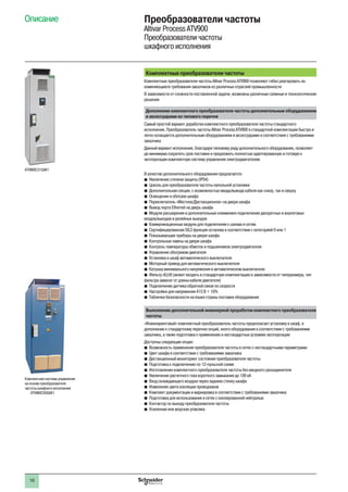 16
Описание Преобразователи частоты
Altivar Process ATV900
Преобразователи частоты
шкафного исполнения
Комплектные преобразователи частоты
Комплектные преобразователи частоты Altivar Process ATV900 позволяют гибко реагировать на
изменяющиеся требования заказчиков из различных отраслей промышленности
В зависимости от сложности поставленной задачи, возможны различные схемные и технологические
решения
Дополнение комплектного преобразователя частоты дополнительным оборудованием
и аксессуарами из типового перечня
Самый простой вариант доработки комплектного преобразователя частоты стандартного
исполнения. Преобразователь частоты Altivar Process ATV900 в стандартной комплектации быстро и
легко оснащается дополнительным оборудованием и аксессуарами в соответствии с требованиями
заказчика
Данный вариант исполнения, благодаря типовому ряду дополнительного оборудования, позволяет
до минимума сократить срок поставки и предложить полностью адаптированную и готовую к
эксплуатации комплектную систему управления электродвигателем
В качестве дополнительного оборудования предлагается:
bb Увеличение степени защиты (IP54)
bb Цоколь для преобразователя частоты напольной установки
bb Дополнительная секция, с возможностью ввода/вывода кабеля как снизу, так и сверху
bb Освещение и обогрев шкафа
bb Переключатель «Местное/Дистанционное» на двери шкафа
bb Вывод порта Ethernet на дверь шкафа
bb Модули расширения и дополнительные клеммники подключения дискретных и аналоговых
входов/выходов и релейных выходов
bb Коммуникационные модули для подключения к шинам и сетям
bb Сертифицированная SIL3 функция останова в соответствии с категорией 0 или 1
bb Показывающие приборы на двери шкафа
bb Контрольные лампы на двери шкафа
bb Контроль температуры обмоток и подшипников электродвигателя
bb Управление обогревом двигателя
bb Установка в шкаф автоматического выключателя
bb Моторный привод для автоматического выключателя
bb Катушка минимального напряжения в автоматическом выключателе
bb Фильтр dU/dt (может входить в стандартную комплектацию в зависимости от типоразмера, тип
фильтра зависит от длины кабеля двигателя)
bb Подключение датчика обратной связи по скорости
bb Настройки для напряжения 415 В + 10%
bb Таблички безопасности на языке страны поставки оборудования
Выполнение дополнительной инженерной проработки комплектного преобразователя
частоты
«Инжиниринговый» комплектный преобразователь частоты предполагает установку в шкаф, в
дополнение к стандартному перечню опций, иного оборудования в соответствии с требованиями
заказчика, а также подготовка к применению в нестандартных условиях эксплуатации
Доступны следующие опции:
bb Возможность применения преобразователя частоты в сетях с нестандартными параметрами
bb Цвет шкафа в соответствии с требованиями заказчика
bb Дистанционный мониторинг состояния преобразователя частоты
bb Подготовка к подключению по 12-пульсной схеме
bb Изготовление комплектного преобразователя частоты без вводного разъединителя
bb Увеличение расчетного тока короткого замыкания до 100 кА
bb Вход охлаждающего воздуха через заднюю стенку шкафа
bb Изменение цвета изоляции проводников
bb Комплект документации и маркировка в соответствии с требованиями заказчика
bb Подготовка для использования в сетях с изолированной нейтралью
bb Контактор по выходу преобразователя частоты
bb Усиленная или морская упаковка
Комплектная система управления
на основе преобразователя
частоты шкафного исполнения
ATV960C50Q4X1
ATV960C31Q4X1
 
