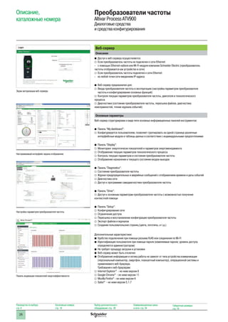 26
Веб-сервер
Описание
bb Доступ к веб-серверу осуществляется:
vv Если преобразователь частоты не подключен к сети Ethernet:
-- с помощью Ethernet-кабеля или Wi-Fi-модуля компании Schneider Electric (преобразователь
частоты отображается как устройство в сети)
vv Если преобразователь частоты подключен к сети Ethernet:
-- из любой точки сети введением IP-адреса
bb Веб-сервер предназначен для:
vv Ввода преобразователя частоты в эксплуатацию (настройка параметров преобразователя
частоты и конфигурирование основных функций)
vv Контроля текущих параметров преобразователя частоты, двигателя и технологического
процесса
vv Диагностики (состояние преобразователя частоты, пересылка файлов, диагностика
неисправностей, чтение журнала событий)
Основные параметры
Веб-сервер структурирован в виде пяти основных информационных панелей инструментов:
bb Панель “My dashboard”:
vv Конфигурируется пользователем; позволяет группировать на одной странице различные
интерфейсные модули и таблицы данных в соответствии с индивидуальными предпочтениями
bb Панель “Display”:
vv Мониторинг энергетичесих показателей и параметров энергоменеджмента
vv Отображение текущих параметров технологического процесса
vv Контроль текущих параметров и состояния преобразователя частоты
vv Отображение назначения и текущего состояния входов-выходов
bb Панель “Diagnostics”:
vv Состояние преобразователя частоты
vv Журнал предупредительных и аварийных сообщений с отображением времени и даты событий
vv Диагностика сети
vv Доступ к программме самодиагностики преобразователя частоты
bb Панель “Drive”:
vv Доступ к основным параметрам преобразователя частоты с возможностью получения
контекстной помощи
bb Панель “Setup”:
vv Конфигурирование сети
vv Ограничение доступа
vv Пересылка и восстановление конфигурации преобразователя частоты
vv Экспорт файлов и журналов
vv Создание пользовательских страниц (цвета, логотипы, и т.д.)
Дополнительные характеристики:
bb Удобство подключения при помощи разъема RJ45 или соединения по Wi-Fi
bb Идентификация пользователя при помощи пароля (изменяемые пароли; уровень доступа
определяется администратором)
bb Не требует процедур загрузки и установки
bb Веб-сервер может быть отключен
bb Отображение информации и логика работы не зависят от типа устройства коммуникации
(персональный компьютер, смартфон, планшетный компьютер), операционной системы и
применяемого веб-браузера.
Требования к веб-браузерам:
vv Internet Explorer®
- не ниже версии 8
vv Google Chrome®
- не ниже версии 11
vv Mozilla Firefox®
- не ниже версии 4
vv Safari®
- не ниже версии 5.1.7
Описание,
каталожные номера
Преобразователи частоты
Altivar Process ATV900
Диалоговые средства
и средства конфигурирования
Экран авторизации веб-сервера
Настраиваемый интерфейс экрана отображения
Настройка параметров преобразователя частоты
Панель индикации показателей энергоэффективности
Руководство по выбору:
стр. 8
Каталожные номера:
стр. 18
Выбор дополнительного
оборудования: стр. 28
Коммуникационные шины
и сети: стр. 34
Габаритные размеры:
стр. 74
 