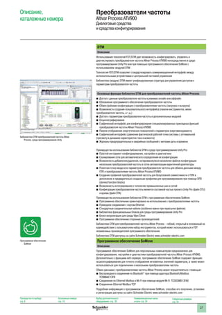 27
DTM
Описание
Использование технологий FDT/DTM дает возможность конфигурировать, управлять и
диагностировать преобразователи частоты Altivar Process ATV900 непосредственно в среде
программирования Unity Pro или при помощью программного обеспечения SoMove с
использованием модулей DTM
Технология FDT/DTM позволяет стандартизировать коммуникационный интерфейс между
исполнительными устройствами и центральной системой управления
Библиотеки (модули) DTM имеют унифицированную структуру для управления доступом к
параметрам преобразователя частоты
Основные функции библиотек DTM для преобразователей частоты Altivar Process
bb Доступ к данным преобразователя частоты в режимах онлайн или оффлайн
bb Обновление программного обеспечения преобразователя частоты
bb Обмен файлами конфигурации с преобразователями частоты (загрузка и выгрузка)
bb Возможность создания пользовательского интерфейса (панели инструментов, меню
преобразователя частоты, и т.д.)
bb Доступ к параметрам преобразователя частоты и дополнительных модулей
bb Осциллографирование
bb Графический интерфейс для конфигурирования специализированных прикладных функций
преобразователя частоты Altivar Process ATV900
bb Панели отображения энергетических показателей и параметров энергоменеджмента
bb Графический интерфейс сравнения фактической рабочей точки системы с оптимальной
(просмотр в динамике характеристик тока и момента)
bb Журналы предупредительных и аварийных сообщений с метками даты и времени
Преимущества использования библиотек DTM в среде программирования Unity Pro:
bb Простой инструмент конфигурирования, настройки и диагностики
bb Сканирование сети для автоматического определения ее конфигурации
bb Возможность добавления/удаления, копирования/восстановления файлов конфигурации
нескольких преобразователей частоты в сетях автоматизации идентичной архитектуры
bb Понятная точка ввода всех параметров преобразователя частоты для обмена данными между
ПЛК и преобразователями частоты Altivar Process ATV900
bb Создание профилей преобразователей частоты для безусловной совместимости с ПЛК в
дополнение к предварительно созданным профилям для программирования при помощи DFB
(derived function blocks)
bb Возможность интегрирования в топологию промышленных шин и сетей
bb Конфигурация преобразователя частоты является составной частью проекта Unity Pro (файл STU)
и архива (файл STA)
Преимущества использования библиотек DTM с программным обеспечением SoMove:
bb Программное обеспечение ориентировано на использование с преобразователями частоты
bb Проводное соединение с портом Ethernet
bb Стандартные соединительные кабели (особенно важно при пересылке файлов)
bb Библиотека функциональных блоков для среды программирования Unity Pro
bb Блоки визуализации для среды Vijeo Citect
bb Программное обеспечение сторонних производителей:
Библиотеки DTM для преобразователей частоты Altivar Process - гибкий, открытый и основанный на
взаимодействии с пользователем набор инструментов, который может использоваться в FDT
независимых производителей программного обеспечения
Библиотеки DTM доступны на сайте Schneider Electric www.schneider-electric.com
Программное обеспечение SoMove
Описание
Программное обеспечение SoMove для персональных компьютеров предназначено для
конфигурирования, настройки и диагностики преобразователей частоты Altivar Process ATV900.
Дополнительно к функциям веб-сервера, программное обеспечение SoMove содержит функцию
осциллографирования для точного отображения мгновенных значений параметров, а также может
использоваться для подключения к нескольким преобразователям частоты
Обмен данными с преобразователями частоты Altivar Process может осуществляться с помощью:
bb Беспроводного соединения по Bluetooth®
при помощи адаптера Bluetooth/Modbus
TCSWAAC13FB
bb Соединения по Ethernet Modbus и Wi-Fi при помощи модуля Wi-Fi TCSEGWB13FA0
bb Соединения Ethernet Modbus TCP
Подробная информация о программном обеспечении SoMove, способах его получения, установки
и регистрации доступна на сайте Schneider Electric www.schneider-electric.com
Описание,
каталожные номера
Преобразователи частоты
Altivar Process ATV900
Диалоговые средства
и средства конфигурирования
Бибилиотеки DTM преобразователей частоты Altivar
Process, среда программирования Unity
Программное обеспечение
SoMove
Руководство по выбору:
стр. 8
Каталожные номера:
стр. 18
Выбор дополнительного
оборудования: стр. 28
Коммуникационные шины
и сети: стр. 34
Габаритные размеры:
стр. 74
 
