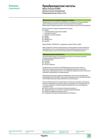 35
Дополнительные коммуникационные модули
Преобразователи частоты Altivar Process ATV900 могут интегрироваться в системы управления с
другими коммуникационными протоколами при помощи дополнительных модулей.
Коммуникационные модули предлагаются в «кассетном» формате для удобства установки/удаления
Могут использоваться следующие коммуникационные модули:
bb CANopen:
vv С разъемами RJ45 для подключения шлейфом
vv С разъемами типа Sub-D
vv Клеммник с винтовыми зажимами
bb EtherCAT
bb PROFINET
bb PROFIBUS DP V1
bb DeviceNet
Модули PROFINET и PROFIBUS DP V1 поддерживают профили Profidrive и CiA402
Имеется возможность обеспечить обмен данными, используя раздельное питание силовой части
преобразователя частоты и секции управления. Контроль параметров и функции диагностики по
сети возможны даже в случае отсутствия питания силовой части преобразователя частоты
Функциональные возможности
При помощи обмена данными по коммуникационным шинам и сетям возможна реализация
следующих функций преобразователя частоты:
bb Конфигурирование
bb Настройка
bb Управление
bb Контроль параметров
Преобразователи частоты Altivar Process ATV900 обладают высокой степенью гибкости в
возможностях выбора каналов управления и конфигурирования (дискретные и аналоговые
входы-выходы, коммуникационные шины и сети, графический терминал) для полного соответствия
требованиям, предъявляемым к системам управления
Коммуникационные функции и параметры преобразователя частоты могут конфигурироваться
программным обеспечением SoMove, либо в среде программирования Unity при применении Altivar
Process ATV900 в рамках архитектуры PlantStruXure систем автоматизации
Контроль обмена данными по сети осуществляется в соответствии с критериями, принятыми для
конкретного коммуникационного протокола. Однако, вне зависимости от используемой шины или
сети, имеется возможность настройки поведения преобразователя частоты при обнаружении
неисправности связи:
bb Выбор и назначение типа остановки при появлении неисправности
bb Поддержание скорости в соответствии с последней полученной командой
bb Переход на предварительно заданную скорость
bb Игнорирование обнаруженной коммуникационной неисправности
Описание
(продолжение)
Описание Altivar Process ATV900:
стр. 8
Каталожные номера:
стр. 18
Диалоговые средства и средства
конфигурирования: стр. 24
Выбор дополнительного
оборудования: стр. 28
Габаритные размеры:
стр. 74
Преобразователи частоты
Altivar Process ATV900
Дополнительное оборудование
Коммуникационные шины и сети
 