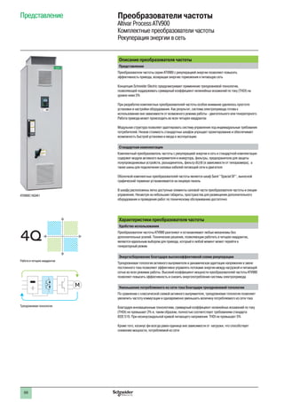 66
Представление Преобразователи частоты
Altivar Process ATV900
Комплектные преобразователи частоты
Рекуперация энергии в сеть
Описание преобразователя частоты
Представление
Преобразователи частоты серии ATV980 с рекуперацией энергии позволяют повысить
эффективность привода, возвращая энергию торможения в питающую сеть
Концепция Schneider Electric предусматривает применение трехуровневой технологии,
позволяющей поддерживать суммарный коэффициент нелинейных искажений по току (THDI) на
уровне ниже 5%
При разработке комплектных преобразователей частоты особое внимание уделялось простоте
установки и настройки оборудования. Как результат, система электропривода готова к
использованию вне зависимости от возможного режима работы - двигательного или генераторного.
Работа привода может происходить во всех четырех квадрантах
Модульная структура позволяет адаптировать систему управления под индивидуальные требования
потребителей. Низкая стоимость стандартных шкафов упрощает проектирование и обеспечивает
возможность быстрой установки и ввода в эксплуатацию
Стандартная комплектация
Комплектный преобразователь частоты с рекуперацией энергии в сеть в стандартной комплектации
содержит модули активного выпрямителя и инвертора, фильтры, предохранители для защиты
полупроводниковых устройств, разъединитель, фильтр dU/dt (в зависимости от типоразмера), а
также шины для подключения силовых кабелей питающей сети и двигателя
Оболочкой комплектных преобразователей частоты является шкаф Sarel ‘‘Spacial SF’’, выносной
графический терминал устанавливается на лицевую панель
В шкафу расположены легко доступные элементы силовой части преобразователя частоты и секции
управления. Несмотря на небольшие габариты, пространства для размещения дополнительного
оборудования и проведения работ по техническому обслуживанию достаточно
Характеристики преобразователя частоты
Удобство использования
Преобразователи частоты ATV980 разгоняют и останавливают любые механизмы без
дополнительных усилий. Технические решения, позволяющие работать в четырех квадрантах,
являются идеальным выбором для привода, который в любой момент может перейти в
генераторный режим
Энергосбережение благодаря высокоэффективной схеме рекуперации
Трехуровневая топология активного выпрямителя и динамическая адаптация напряжения в звене
постоянного тока позволяют эффективно управлять потоками энергии между нагрузкой и питающей
сетью во всех режимах работы. Высокий коэффициент мощности преобразователей частоты ATV980
позволяет повысить эффективность и снизить энергопотребление системы электропривода
Уменьшение потребляемого из сети тока благодаря трехуровневой топологии
По сравнению с классической схемой активного выпрямителя, трехуровневая топология позволяет
увеличить частоту коммутации и одновременно уменьшить величину потребляемого из сети тока
Благодаря инновационным технологиям, суммарный коэффициент нелинейных искажений по току
(THDI) не превышает 2% и, таким образом, полностью соответствует требованиям стандарта
IEEE 519. При несинусоидальной кривой питающего напряжения THDI не превышает 5%
Кроме того, косинус фи всегда равен единице вне зависимости от нагрузки, что способствует
снижению мощности, потребляемой из сети
ATV980C16Q4X1
M
Трехуровневая технология
4Q
Работа в четырех квадрантах
 