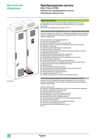 68
Модульная структура
Система управления на основе комплектного шкафного преобразователя частоты состоит:
bb Преобразователь частоты с возможностью рекуперации энергии в сеть, в стандартной
комплектации
bb Дополнительное оборудование (см. страницы с 70 по 73)
Дополнение комплектного преобразователя частоты стандартизированными опциями
Некоторые из указанных ниже опций зависят от типоразмера преобразователя частоты. Дополнение
комплектного преобразователя частоты опциями из приведенного перечня не требует изменения
габаритных размеров шкафа
В качестве дополнительного оборудования предлагается:
bb Увеличение степени защиты до IP54
bb Цоколь для преобразователя частоты напольной установки
bb Дополнительная секция, с возможностью ввода/вывода кабеля как снизу, так и сверху
bb Освещение и обогрев шкафа
bb Переключатель «Местное/Дистанционное» на двери шкафа
bb Вывод порта Ethernet на дверь шкафа
bb Модули расширения и дополнительные клеммники подключения дискретных и аналоговых
входов/выходов и релейных выходов
bb Коммуникационные модули для подключения к шинам и сетям
bb Модули подключения датчика обратной связи по скорости
bb Сертифицированная SIL3 функция останова в соответствии с категорией 0 или 1
bb Контрольные лампы на двери шкафа
bb Контроль температуры обмоток и подшипников электродвигателя
bb Фильтр dU/dt (в зависимости от типоразмера и длины кабеля двигателя может входить в
стандартную комплектацию шкафного преобразователя частоты)
bb Обогрев двигателя
bb Установка в шкаф автоматического выключателя
bb Катушка минимального расцепителя для автоматического выключателя 230 В АС
bb Привод автоматического выключателя 230 В АС
bb Функция автоматического отключения выключателя
bb Настройки для напряжения 415 В + 10%
bb Наклейки в шкафу на русском (или ином) языке по требованию заказчика
Выполнение инженерной проработки комплектного преобразователя частоты
Указанные ниже опции определяются типоразмером преобразователя частоты. Дополнение
комплектного преобразователя частоты опциями из приведенного перечня может потребовать
изменения габаритов шкафа
Доступны следующие опции:
bb Возможность применения преобразователя частоты в сетях с нестандартными параметрами
bb Подготовка к подключению по 12-пульсной схеме
bb Шкаф без разъединителя питающей сети
bb Увеличение расчетного тока короткого замыкания до 100 кА
bb Вход охлаждающего воздуха через заднюю стенку шкафа
bb Цвет шкафа в соответствии с требованиями заказчика
bb Комплект документации и маркировка в соответствии с требованиями заказчика
bb Усиленная или морская упаковка
bb Подготовка для использования в сетях с изолированной нейтралью
bb Контактор по выходу преобразователя частоты
bb Удаленный контроль состояния преобразователя частоты
bb И т.д.
Дополнительное
оборудование
Преобразователи частоты
Altivar Process ATV900
Комплектные преобразователи частоты
Рекуперация энергии в сеть
Обогрев шкафа
 