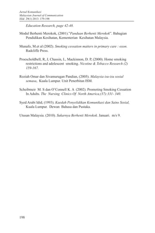 Jurnal Komunikasi
Malaysian Journal of Communication
Jilid 29(1) 2013: 179-198
198
Education Research, page 42-48.
Modul Berhenti Merokok, (2001).”Panduan Berhenti Merokok”. Bahagian
Pendidikan Kesihatan, Kementerian Kesihatan Malaysia.
Munafo, M.et al (2002). Smoking cessation matters in primary care : oxon.
Radcliffe Press.
Proescholdbell, R, J, Chassin, L, Mackinnon, D. P, (2000). Home smoking
restrictions and adolescent smoking. Nicotine & Tobacco Research (2)
159-167.
Roziah Omar dan Sivamurugan Pandian, (2005). Malaysia isu-isu sosial
semasa, Kuala Lumpur. Unit Penerbitan ISM.
Scheibmeir M. S dan O’Connell K. A (2002). Promoting Smoking Cessation
In Adults. The Nursing Clinics Of North America,(37):331- 340.
Syed Arabi Idid, (1993). Kaedah Penyelidikan Komunikasi dan Sains Sosial,
Kuala Lumpur. Dewan Bahasa dan Pustaka.
Utusan Malaysia. (2010). Sukarnya Berhenti Merokok. Januari. m/s 9.
 