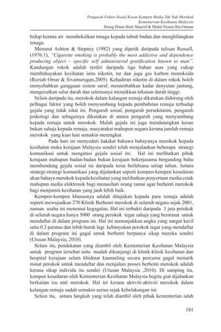 Pengaruh Faktor Sosial Kesan Kempen Media Tak Nak Merokok
Kementerian Kesihatan Malaysia
Daing Diana Binti Maarof & Mohd Nizam Bin Osman
181
hidup kerana air membekalkan tenaga kepada tubuh badan dan menghilangkan
tenaga.
Menurut Ashton & Stepney (1982) yang dipetik daripada tulisan Russell,
(1976:1), “Cigarette smoking is probably the most addictive and dependence
producing object – specific self administered gratification known to man”.
Kandungan rokok adalah terdiri daripada tiga bahan asas yang cukup
membahayakan kesihatan iaitu nikotin, tar dan juga gas karbon monoksida
(Roziah Omar & Sivamurugan,2005). Kehadiran nikotin di dalam rokok boleh
menyebabkan gangguan sistem saraf, menambahkan kadar denyutan jantung,
mengecutkan salur darah dan seterusnya menaikkan tekanan darah tinggi.
Selain daripada itu, merokok dalam kalangan remaja dikatakan didorong oleh
pelbagai faktor yang boleh menyumbang kepada pembabitan remaja terhadap
gejala yang tidak sihat ini. Pengaruh sosial, pengaruh persekitaran, pengaruh
psikologi dan sebagainya dikatakan di antara pengaruh yang menyumbang
kepada remaja untuk merokok. Malah gejala ini juga mendatangkan kesan
bukan sahaja kepada remaja, masyarakat mahupun negara kerana jumlah remaja
merokok yang kian hari semakin meningkat.
	 Pada hari ini menyedari hakikat bahawa bahayanya merokok kepada
kesihatan maka kerajaan Malaysia sendiri telah menjalankan beberapa strategi
komunikasi untuk mengatasi gejala sosial ini. Hal ini melibatkan pihak
kerajaan mahupun badan-badan bukan kerajaan bekerjasama berganding bahu
membendung gejala sosial ini daripada terus berleluasa setiap tahun. Antara
strategi-strategi komunikasi yang dijalankan seperti kempen-kempen kesedaran
akan bahaya merokok kepada kesihatan yang melibatkan penyertaan media cetak
mahupun media elektronik bagi menasihati orang ramai agar berhenti merokok
bagi menjamin kesihatan yang jauh lebih baik.
Kempen-kempen khususnya adalah ditujukan kepada para remaja adalah
seperti mewujudkan 270 Klinik Berhenti merokok di seluruh negara sejak 2001,
namun usaha ini menemui kegagalan. Hal ini terbukti daripada 3 juta perokok
di seluruh negara hanya 5000 orang perokok tegar sahaja yang berminat untuk
mendaftar di dalam program ini. Hal ini menunjukkan angka yang sangat kecil
iaitu 0.2 peratus dan lebih buruk lagi kebanyakan perokok tegar yang mendaftar
di dalam program ini gagal untuk berhenti berpunca sikap mereka sendiri
(Utusan Malaysia, 2010).
Selain itu, pendekatan yang diambil oleh Kementerian Kesihatan Malaysia
untuk program tersebut iaitu mudah dikunjungi di klinik-klinik kesihatan dan
hospital kerajaan selain khidmat kaunseling secara percuma gagal menarik
minat perokok untuk mendaftar dan menjalani proses berhenti merokok adalah
kerana sikap individu itu sendiri (Utusan Malaysia ,2010). Di samping itu,
kempen kesedaran oleh Kementerian Kesihatan Malaysia begitu giat dijalankan
berkaitan isu anti merokok. Hal ini kerana aktiviti-aktiviti merokok dalam
kalangan remaja sudah semakin serius sejak kebelakangan ini.
Selain itu, antara langkah yang telah diambil oleh pihak kementerian ialah
 