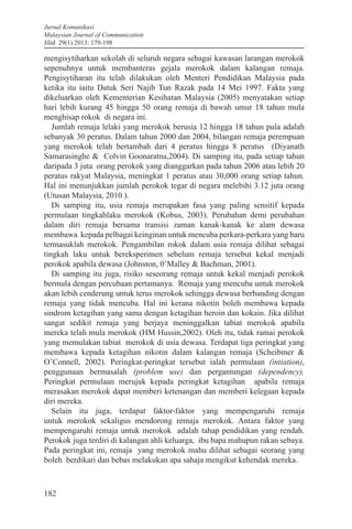Jurnal Komunikasi
Malaysian Journal of Communication
Jilid 29(1) 2013: 179-198
182
mengisytiharkan sekolah di seluruh negara sebagai kawasan larangan merokok
sepenuhnya untuk membanteras gejala merokok dalam kalangan remaja.
Pengisytiharan itu telah dilakukan oleh Menteri Pendidikan Malaysia pada
ketika itu iaitu Datuk Seri Najib Tun Razak pada 14 Mei 1997. Fakta yang
dikeluarkan oleh Kementerian Kesihatan Malaysia (2005) menyatakan setiap
hari lebih kurang 45 hingga 50 orang remaja di bawah umur 18 tahun mula
menghisap rokok di negara ini.
Jumlah remaja lelaki yang merokok berusia 12 hingga 18 tahun pula adalah
sebanyak 30 peratus. Dalam tahun 2000 dan 2004, bilangan remaja perempuan
yang merokok telah bertambah dari 4 peratus hingga 8 peratus (Diyanath
Samarasinghe & Colvin Goonaratna,2004). Di samping itu, pada setiap tahun
daripada 3 juta orang perokok yang dianggarkan pada tahun 2006 atau lebih 20
peratus rakyat Malaysia, meningkat 1 peratus atau 30,000 orang setiap tahun.
Hal ini menunjukkan jumlah perokok tegar di negara melebihi 3.12 juta orang
(Utusan Malaysia, 2010 ).
Di samping itu, usia remaja merupakan fasa yang paling sensitif kepada
permulaan tingkahlaku merokok (Kobus, 2003). Perubahan demi perubahan
dalam diri remaja bersama transisi zaman kanak-kanak ke alam dewasa
membawa kepada pelbagai keinginan untuk mencuba perkara-perkara yang baru
termasuklah merokok. Pengambilan rokok dalam usia remaja dilihat sebagai
tingkah laku untuk bereksperimen sebelum remaja tersebut kekal menjadi
perokok apabila dewasa (Johnston, 0’Malley & Bachman, 2001).
Di samping itu juga, risiko seseorang remaja untuk kekal menjadi perokok
bermula dengan percubaan pertamanya. Remaja yang mencuba untuk merokok
akan lebih cenderung untuk terus merokok sehingga dewasa berbanding dengan
remaja yang tidak mencuba. Hal ini kerana nikotin boleh membawa kepada
sindrom ketagihan yang sama dengan ketagihan heroin dan kokain. Jika dilihat
sangat sedikit remaja yang berjaya meninggalkan tabiat merokok apabila
mereka telah mula merokok (HM Hussin,2002). Oleh itu, tidak ramai perokok
yang memulakan tabiat merokok di usia dewasa. Terdapat tiga peringkat yang
membawa kepada ketagihan nikotin dalam kalangan remaja (Scheibmer &
O’Connell, 2002). Peringkat-peringkat tersebut ialah permulaan (intiation),
penggunaan bermasalah (problem use) dan pergantungan (dependency).
Peringkat permulaan merujuk kepada peringkat ketagihan apabila remaja
merasakan merokok dapat memberi ketenangan dan memberi kelegaan kepada
diri mereka.
Selain itu juga, terdapat faktor-faktor yang mempengaruhi remaja
untuk merokok sekaligus mendorong remaja merokok. Antara faktor yang
mempengaruhi remaja untuk merokok adalah tahap pendidikan yang rendah.
Perokok juga terdiri di kalangan ahli keluarga, ibu bapa mahupun rakan sebaya.
Pada peringkat ini, remaja yang merokok mahu dilihat sebagai seorang yang
boleh berdikari dan bebas melakukan apa sahaja mengikut kehendak mereka.
 