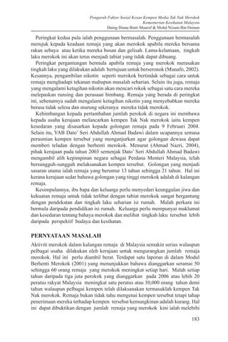 Pengaruh Faktor Sosial Kesan Kempen Media Tak Nak Merokok
Kementerian Kesihatan Malaysia
Daing Diana Binti Maarof & Mohd Nizam Bin Osman
183
Peringkat kedua pula ialah penggunaan bermasalah. Penggunaan bermasalah
merujuk kepada keadaan remaja yang akan merokok apabila mereka bersama
rakan sebaya atau ketika mereka bosan dan gelisah. Lama-kelamaan, tingkah
laku merokok ini akan terus menjadi tabiat yang tidak dapat dibuang.
Peringkat pergantungan bermula apabila remaja yang merokok merasakan
tingkah laku yang dilakukan adalah bertujuan untuk berseronok (Munafo, 2002).
Kesannya, pengambilan nikotin seperti merokok bertindak sebagai cara untuk
remaja menghadapi tekanan mahupun masalah seharian. Selain itu juga, remaja
yang mengalami ketagihan nikotin akan mencari rokok sebagai satu cara mereka
melepaskan runsing dan perasaan bimbang. Remaja yang berada di peringkat
ini, sebenarnya sudah mengalami ketagihan nikotin yang menyebabkan mereka
berasa tidak selesa dan murung sekiranya mereka tidak merokok.
Kebimbangan kepada pertambahan jumlah perokok di negara ini membawa
kepada usaha kerajaan melancarkan kempen Tak Nak merokok iaitu kempen
kesedaran yang disasarkan kepada golongan remaja pada 9 Februari 2004.
Selain itu, YAB Dato’ Seri Abdullah Ahmad Badawi dalam ucapannya semasa
perasmian kempen tersebut yang menganjurkan agar golongan dewasa dapat
memberi teladan dengan berhenti merokok. Menurut (Ahmad Nazri, 2004),
pihak kerajaan pada tahun 2003 semenjak Dato’ Seri Abdullah Ahmad Badawi
mengambil alih kepimpinan negara sebagai Perdana Menteri Malaysia, telah
bersungguh-sungguh melaksanakan kempen tersebut. Golongan yang menjadi
sasaran utama ialah remaja yang berumur 13 tahun sehingga 21 tahun. Hal ini
kerana kerajaan sedar bahawa golongan yang tinggi merokok adalah di kalangan
remaja.
Kesimpulannya, ibu bapa dan keluarga perlu menyedari keunggulan jiwa dan
kekuatan remaja untuk tidak terlibat dengan tabiat merokok sangat bergantung
dengan pendekatan dan tingkah laku seharian isi rumah. Malah perkara ini
bermula daripada pendidikan isi rumah. Keluarga perlu mempunyai maklumat
dan kesedaran tentang bahaya merokok dan melihat tingkah laku tersebut lebih
daripada perspektif budaya dan kesihatan.
PERNYATAAN MASALAH
Aktiviti merokok dalam kalangan remaja di Malaysia semakin serius walaupun
pelbagai usaha dilakukan oleh kerajaan untuk mengurangkan jumlah remaja
merokok. Hal ini perlu diambil berat. Terdapat satu laporan di dalam Modul
Berhenti Merokok (2001) yang menunjukkan bahawa dianggarkan seramai 50
sehingga 60 orang remaja yang merokok meningkat setiap hari. Malah setiap
tahun daripada tiga juta perokok yang dianggarkan pada 2006 atau lebih 20
peratus rakyat Malaysia meningkat satu peratus atau 30,000 orang tahun demi
tahun walaupun pelbagai kempen telah dilaksanakan termasuklah kempen Tak
Nak merokok. Remaja bukan tidak tahu mengenai kempen tersebut tetapi tahap
penerimaan mereka terhadap kempen tersebut kemungkinan adalah kurang. Hal
ini dapat dibuktikan dengan jumlah remaja yang merokok kini ialah melebihi
 