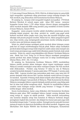 Jurnal Komunikasi
Malaysian Journal of Communication
Jilid 29(1) 2013: 179-198
184
3.12 juta orang (Utusan Malaysia, 2010). Oleh itu, di dalam kajian ini, penyelidik
ingin mengetahui sejauhmana tahap penerimaan remaja terhadap kempen Tak
Nak merokok yang dilancarkan oleh Kementerian Kesihatan Malaysia.
Di samping itu, kerajaan telah mengambil langkah mewujudkan 270 Klinik
Berhenti Merokok di seluruh negara sejak tahun 2001 namun menemui
kegagalan kerana hanya 1,250 sahaja berjaya dirawat dengan meninggalkan
tabiat merokok daripada 5000 orang perokok yang mendaftar di klinik tersebut
(Utusan Malaysia, Januari:2010).
Kegagalan utama program tersebut adalah disebabkan penerimaan peserta
terhadap intipati program dan sikap perokok itu sendiri yang gagal untuk
berhenti merokok dalam jangka masa yang lama dan masalah ketagihan yang
dihadapi oleh peserta program tersebut. Dalam hal ini, faktor pengaruh kognitif
atau sikap mereka yang mempengaruhi penerimaan mereka terhadap program
tersebut sama ada berkesan ataupun tidak.
Selain itu, pihak kerajaan mendapati gejala merokok dalam kalangan remaja
pada hari ini sangat membimbangkan banyak pihak. Bukan sahaja melibatkan
perokok dalam kalangan remaja lelaki tetapi kini sudah seakan-akan menjadi satu
trend remaja perempuan juga sudah boleh dikatakan pandai berjinak-jinak untuk
merokok. Selain itu, seperti yang didedahkan oleh Menteri Kesihatan Malaysia
iaitu Datuk Seri Liow Tiong Lai di Dewan Rakyat mendapati peningkatan
jumlah perokok baru dalam kalangan wanita kini di tahap membimbangkan
(Harian Metro, 2010 : 28). 13.6 tahun.
Di samping itu, Kementerian Kesihatan Malaysia (2005) membuktikan
bahawa jumlah perokok dalam kalangan rakyat negara membangun seperti
Malaysia semakin meningkat setiap tahun walaupun kempen Tak Nak merokok
telah dilaksanakan. Perokok yang berumur 15 tahun ke atas di Malaysia
semakin bertambah daripada 21 peratus pada tahun 1995 kepada 31 peratus pada
tahun 2000. Laporan tersebut juga menyatakan pada masa yang sama kini 49
peratus daripada lelaki dewasa dan 5 peratus daripada wanita dewasa di negara
ini merokok. Sejumlah 14 batang rokok dalam tempoh sehari dihisap oleh setiap
orang dalam kalangan 5 juta perokok di Malaysia. Pihak Kementerian Kesihatan
Malaysia menjangka bahawa separuh daripada jumlah perokok yang hidup pada
hari ini akan mati akibat menghisap rokok. Statistik ini membuktikan bahawa
semakin ramai kalangan remaja sekolah yang berumur 13 hingga 18 tahun
terlibat dengan tabiat merokok.
Secara keseluruhannya, kajian yang dilakukan oleh Kementerian Kesihatan
Malaysia pada tahun 2005 mendapati bahawa hampir seorang daripada lima
orang remaja di negara ini adalah perokok. Tabiat merokok menyumbang
satu kematian daripada setiap lima kematian di Malaysia berikutan dengan
peningkatan tingkah laku merokok dan didapati kes kanser paru-paru juga telah
bertambah dengan kadar 17 peratus setahun. Setengah juta kes penyakit koronari
jantung di negara ini dipercayai disebabkan oleh tabiat merokok. Anggaran yang
dikeluarkan oleh Kajian Mobiliti dan Kesihatan Kebangsaan, Kementerian
 