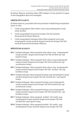Pengaruh Faktor Sosial Kesan Kempen Media Tak Nak Merokok
Kementerian Kesihatan Malaysia
Daing Diana Binti Maarof & Mohd Nizam Bin Osman
185
Kesihatan Malaysia menjelang tahun 2005 terdapat 4.6 juta perokok di negara
ini dan dijangkakan akan terus meningkat.
OBJEKTIF KAJIAN
Di dalam kajian ini, penyelidik telah menyenaraikan 4 objektif bagi menjalankan
kajian ini iaitu:
1.	 Untuk mengenalpasti faktor-faktor sosial yang mempengaruhi remaja
untuk merokok.
2.	 Untuk mengenalpasti kesan-kesan kempen Tak Nak merokok
Kementerian Kesihatan Malaysia.
3.	 Untuk mengenalpasti hubungan faktor-faktor pengaruh sosial yang
mempengaruhi remaja merokok dengan kesan-kesan Kempen Tak Nak
merokok Kementerian Kesihatan Malaysia.
HIPOTESIS KAJIAN
H1.1: Terdapat hubungan faktor pengaruh rakan sebaya yang mempengaruhi
remaja merokok dengan kesan kempen Tak Nak merokok dari segi
kognitif remaja.
H1.2: Terdapat hubungan faktor pengaruh rakan sebaya yang mempengaruhi
remaja merokok dengan kesan kempen Tak Nak merokok dari segi
sosioekonomi remaja.
H1.3: Terdapat hubungan faktor pengaruh rakan sebaya yang mempengaruhi
remaja merokok dengan kesan kempen Tak Nak merokok dari segi
kesihatan remaja.
H1.4: Terdapat hubungan faktor pengaruh keluarga yang mempengaruhi remaja
merokok dengan kesan kempen Tak Nak merokok dari segi kognitif
remaja.
H1.5: Terdapat hubungan faktor pengaruh keluarga yang mempengaruhi
remaja merokok dengan kesan kempen Tak Nak merokok dari segi
sosioekonomi remaja
H1.6: Terdapat hubungan faktor pengaruh keluarga yang mempengaruhi
remaja merokok dengan kesan kempen Tak Nak merokok dari segi
kesihatan remaja.
H1.7: Terdapat hubungan faktor pengaruh peribadi / diri sendiri yang
mempengaruhi remaja merokok dengan kesan kempen Tak Nak
merokok dari segi kognitif remaja.
H1.8: Terdapat hubungan faktor pengaruh peribadi / diri sendiri yang
mempengaruhi remaja merokok dengan kesan kempen Tak Nak
 