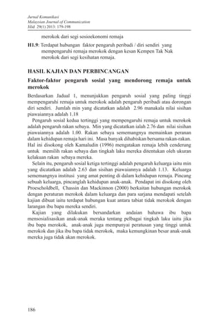 Jurnal Komunikasi
Malaysian Journal of Communication
Jilid 29(1) 2013: 179-198
186
merokok dari segi sosioekonomi remaja
H1.9: Terdapat hubungan faktor pengaruh peribadi / diri sendiri yang
mempengaruhi remaja merokok dengan kesan Kempen Tak Nak
merokok dari segi kesihatan remaja.
HASIL KAJIAN DAN PERBINCANGAN
Faktor-faktor pengaruh sosial yang mendorong remaja untuk
merokok
Berdasarkan Jadual 1, menunjukkan pengaruh sosial yang paling tinggi
mempengaruhi remaja untuk merokok adalah pengaruh peribadi atau dorongan
diri sendiri. Jumlah min yang dicatatkan adalah 2.96 manakala nilai sisihan
piawaiannya adalah 1.18
Pengaruh sosial kedua tertinggi yang mempengaruhi remaja untuk merokok
adalah pengaruh rakan sebaya. Min yang dicatatkan ialah 2.76 dan nilai sisihan
piawaiannya adalah 1.00. Rakan sebaya sememangnya memainkan peranan
dalam kehidupan remaja hari ini. Masa banyak dihabiskan bersama rakan-rakan.
Hal ini disokong oleh Kamaludin (1996) mengatakan remaja lebih cenderung
untuk memilih rakan sebaya dan tingkah laku mereka ditentukan oleh ukuran
kelakuan rakan sebaya mereka.
Selain itu, pengaruh sosial ketiga tertinggi adalah pengaruh keluarga iaitu min
yang dicatatkan adalah 2.63 dan sisihan piawaiannya adalah 1.13. Keluarga
sememangnya institusi yang amat penting di dalam kehidupan remaja. Pincang
sebuah keluarga, pincanglah kehidupan anak-anak. Pendapat ini disokong oleh
Proescholdbell, Chassin dan Mackinnon (2000) berkaitan hubungan merokok
dengan peraturan merokok dalam keluarga dan para sarjana mendapati setelah
kajian dibuat iaitu terdapat hubungan kuat antara tabiat tidak merokok dengan
larangan ibu bapa mereka sendiri.
Kajian yang dilakukan bersandarkan andaian bahawa ibu bapa
mensosialisasikan anak-anak meraka tentang pelbagai tingkah laku iaitu jika
ibu bapa merokok, anak-anak juga mempunyai peratusan yang tinggi untuk
merokok dan jika ibu bapa tidak merokok, maka kemungkinan besar anak-anak
mereka juga tidak akan merokok.
 