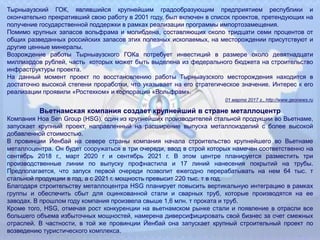 Тырныаузский ГОК, являвшийся крупнейшим градообразующим предприятием республики и
окончательно прекративший свою работу в 2001 году, был включен в список проектов, претендующих на
получение государственной поддержки в рамках реализации программы импортозамещения.
Помимо крупных запасов вольфрама и молибдена, составляющих около тридцати семи процентов от
общих разведанных российских запасов этих полезных ископаемых, на месторождении присутствуют и
другие ценные минералы.
Возрождение работы Тырныаузского ГОКа потребует инвестиций в размере около девятнадцати
миллиардов рублей, часть которых может быть выделена из федерального бюджета на строительство
инфраструктуры проекта.
На данный момент проект по восстановлению работы Тырныаузского месторождения находится в
достаточно высокой степени проработки, что указывает на его стратегическое значение. Интерес к его
реализации проявили «Ростехком» и корпорация «Вольфрам».
01 марта 2017 г., http://www.geonews.ru
Вьетнамская компания создает крупнейший в стране металлоцентр
Компания Hoa Sen Group (HSG), один из крупнейших производителей стальной продукции во Вьетнаме,
запускает крупный проект, направленный на расширение выпуска металлоизделий с более высокой
добавленной стоимостью.
В провинции Йенбай на севере страны компания начала строительство крупнейшего во Вьетнаме
металлоцентра. Он будет сооружаться в три очереди, ввод в строй которых намечен соответственно на
сентябрь 2018 г., март 2020 г и сентябрь 2021 г. В этом центре планируется разместить три
производственные линии по выпуску профнастила и 17 линий нанесения покрытий на трубы.
Предполагается, что запуск первой очереди позволит ежегодно перерабатывать на нем 64 тыс. т
стальной продукции в год, а с 2021 г. мощность превысит 220 тыс. т в год.
Благодаря строительству металлоцентра HSG планирует повысить вертикальную интеграцию в рамках
группы и обеспечить сбыт для оцинкованной стали и сварных труб, которые производятся на ее
заводах. В прошлом году компания произвела свыше 1,6 млн. т проката и труб.
Кроме того, HSG, отмечая рост конкуренции на вьетнамском рынке стали и появление в отрасли все
большего объема избыточных мощностей, намерена диверсифицировать свой бизнес за счет смежных
отраслей. В частности, в той же провинции Йенбай она запускает крупный строительный проект по
возведению туристического комплекса.
 