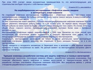 При этом HSG считает своим конкурентным преимуществом то, что металлопродукцию для
строительства она будет получать с собственных заводов.
03 марта 2017 г., www.metalinfo.ru
На азербайджанском месторождении «Нефтяные камни» введена
в эксплуатацию новая скважина
На старейшем нефтяном месторождении Азербайджана - «Нефтяные камни» - построена новая
эксплуатационная скважина. Ее глубина составляет около тысячи трехсот метров, а ежесуточный дебит
- двенадцать тысяч тонн нефти.
За счет строительства новой скважины, Государственная азербайджанская нефтяная компания SOCAR
сможет увеличить ежегодную добычу нефти на 4,38 тысячи тонн. За первый месяц текущего года
SOCAR добыла на своих проектах более шестисот сорока пяти тысяч тонн нефти. По итогам 2016 года
общий объем «черного золота», произведенного компанией, составил более семи с половиной
миллионов тонн.
Месторождение «Нефтяные камни» разрабатывается с 1949 года. Несмотря на столь долгий срок
эксплуатации, его остаточные запасы оцениваются в тридцать миллионов тонн нефти, что по
международным стандартам приравнивается к новому нефтяному месторождению.
Уникальность месторождения заключается не только в самом длительном сроке эксплуатации
(нефтяная платформа проекта занесена, как старейшая, в Книгу рекордов Гиннеса), но и в его
расположении.
Проект находится в пятидесяти километрах от береговой зоны и включает в себя крупные морские
промыслы и город, построенные на сваях. На данный момент на месторождении построено двести
нефтяных платформ.
03 марта 2017 г., http://www.geonews.ru
Турецкие инженеры разработали систему для защиты нефтяных и газовых магистралей
Инновационная технология, получившая название «Мидас», разработана турецкими инженерами. Она
позволяет обеспечить защиту нефтяных и газовых магистралей от террористических актов. В
разработке системы участвовала оборонная компания ASELSAN. Все разработки велись с учётом
стандартов разработанных в развитых странах мира.
 