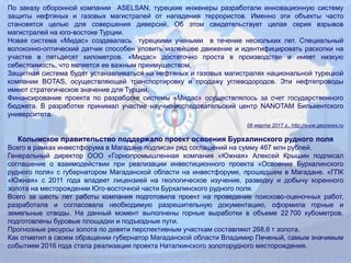 По заказу оборонной компании ASELSAN, турецкие инженеры разработали инновационную систему
защиты нефтяных и газовых магистралей от нападения террористов. Именно эти объекты часто
становятся целью для совершения диверсий. Об этом свидетельствует целая серия взрывов
магистралей на юго-востоке Турции.
Новая система «Мидас» создавалась турецкими учеными в течение нескольких лет. Специальный
волоконно-оптический датчик способен уловить малейшее движение и идентифицировать раскопки на
участке в пятьдесят километров. «Мидас» достаточно проста в производстве и имеет низкую
себестоимость, что является ее важным преимуществом.
Защитная система будет устанавливаться на нефтяных и газовых магистралях национальной турецкой
компании BOTAS, осуществляющей транспортировку и продажу углеводородов. Эти нефтепроводы
имеют стратегическое значение для Турции.
Финансирование проекта по разработке системы «Мидас» осуществлялось за счет государственного
бюджета. В разработке принимал участие научно-исследовательский центр NANOTAM Билькентского
университета.
06 марта 2017 г., http://www.geonews.ru
Колымское правительство поддержало проект освоения Бурхалинского рудного поля
Всего в рамках инвестфорума в Магадане подписан ряд соглашений на сумму 467 млн рублей.
Генеральный директор ООО «Горнопромышленная компания «Южная» Алексей Крышин подписал
соглашение о взаимодействии при реализации инвестиционного проекта «Освоение Бурхалинского
рудного поля» с губернатором Магаданской области на инвестфоруме, прошедшем в Магадане. «ГПК
«Южная» с 2011 года владеет лицензией на геологическое изучение, разведку и добычу коренного
золота на месторождении Юго‐восточной части Бурхалинского рудного поля.
Всего за шесть лет работы компания подготовила проект на проведение поисково‐оценочных работ,
разработала и согласовала необходимую разрешительную документацию, оформила горные и
земельные отводы. На данный момент выполнены горные выработки в объеме 22 700 кубометров,
подготовлены буровые площадки и подъездные пути.
Прогнозные ресурсы золота по девяти перспективным участкам составляют 268,6 т золота.
Как отметил в своем обращении губернатор Магаданской области Владимир Печеный, самым значимым
событием 2016 года стала реализация проекта Наталкинского золоторудного месторождения.
 