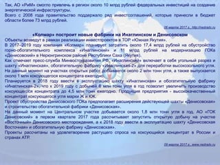Так, АО «РиМ» смогло привлечь в регион около 10 млрд рублей федеральных инвестиций на создание
энергетической инфраструктуры.
Всего с 2008 года правительство поддержало ряд инвестсоглашений, которые принесли в бюджет
области более 73 млрд рублей.
06 марта 2017 г., http://nedradv.ru
«Колмар» построит новые фабрики на Инаглинском и Денисовском
Объекты возведут в рамках реализации инвестпроектов в ТОР «Южная Якутия».
В 2017–2019 году компания «Колмар» планирует затратить около 17,4 млрд рублей на обустройство
горно‐обогатительного комплекса «Инаглинский» и 11 млрд рублей на модернизацию ГОКа
«Денисовский» в Нерюнгринском районе Республики Саха (Якутия).
Как отмечает пресс‐служба Минвостокразвития РФ, «Инаглинский» включает в себя угольный разрез и
шахту «Инаглинская», обогатительную фабрику «Инаглинская‐2» для переработки высокозольного угля.
На данный момент на участках открытых работ добывается около 2 млн тонн угля, а также выпускается
около 1 млн коксующегося концентрата ежегодно.
Планируется в 2018 году ввести в эксплуатацию шахту «Инаглинская» и обогатительную фабрику
«Инаглинская‐2», что к 2019 году с добычей 6 млн тонн угля в год позволит увеличить производство
коксующегося концентрата до 4,5 млн тонн ежегодно. Продукция предприятия - высококачественный
концентрат коксующегося угля марки Ж и КЖ.
Проект обустройства Денисовского ГОКа предполагает расширения действующей шахты «Денисовская»
и строительство обогатительной фабрики «Денисовская».
На данный момент на Центральном участке добывается около 1,8 млн тонн угля в год. АО «ГОК
Денисовский» в первом квартале 2017 года рассчитывает запустить открытую добычу на участке
«Восточный» Денисовского месторождения, а к 2018 году ввести в эксплуатацию шахту «Денисовская
Восточная» и обогатительную фабрику «Денисовская».
Проекты рассчитаны на удовлетворение растущего спроса на коксующийся концентрат в России и
странах АТР.
09 марта 2017 г., www.nedradv.ru
 