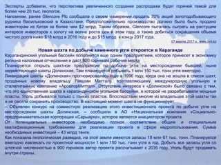 Эксперты добавили, что перспектива увеличенного создания распродажи будет горячей темой для
более чем 20 тыс. геологов.
Напомним, ранее Glencore Plc сообщала о своем намерении продать 70% акций золотодобывающего
рудника Васильковский в Казахстане. Предположительно производство должно было быть продано
инвесторам из Китая за более чем $2 млрд. Таким образом, Glencore пыталась сыграть на растущем
интересе инвесторов к золоту на волне роста цен в этом году, а также добиться сокращения объема
чистого долга ниже $18 млрд в 2016 году и до $15 млрд к концу 2017 года.
07 марта 2017 г., www.lsm.kz
Новая шахта по добыче каменного угля откроется в Караганде
Карагандинский угольный бассейн пополнится еще одним предприятием, которое принесет в экономику
региона налоговые отчисления и даст 900 горнякам рабочие места
Планируется открыть шахтное предприятие по добыче угля на месторождении бывшей, ныне
недействующей шахты Долинская. Там планируется добывать 1 млн 150 тыс. тонн угля ежегодно.
Ликвидация шахты «Долинская» прогнозировалась еще в 1996 году, когда она не вошла в список шахт,
проданных новому владельцу Лакшми Митталу, возглавляющему международную угольную и
сталелитейную компанию «АрселорМиттал». Отсутствие интереса к «Долинской» было связано с тем,
что это единственная шахта в карагандинском угольном бассейне, в которой не разрабатывали мощные
пласты. Уголь добывался только с тонких пластов. Впоследствии многие из владельцев этой шахты так
и не смогли сохранить производство. В настоящий момент шахта не функционирует.
– Объявлен конкурс на совместную реализацию этого инвестиционного проекта по добыче угля на
месторождении шахты Долинская, – сообщили в АО «Национальная компания «Социально-
предпринимательская корпорация «Сарыарка», которое является инициатором проекта.
От потенциальных инвесторов необходимо полное соответствие общим и специальным
квалификационным требованиям для реализации проекта в сфере недропользования. Сумма
необходимых инвестиций – 43 млрд тенге.
Как показала геологическая разведка, на этой земле имеются запасы 19 млн 61 тыс. тонн. Планируется
ежегодно извлекать по проектной мощности 1 млн 150 тыс. тонн угля в год. Добыть все запасы угля со
штатной численностью в 900 горняков автор проекта рассчитывает к 2035 году. Уголь будут продавать
внутри страны.
 
