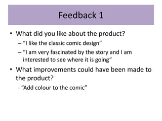 Feedback 1
• What did you like about the product?
– “I like the classic comic design”
– “I am very fascinated by the story and I am
interested to see where it is going”
• What improvements could have been made to
the product?
- “Add colour to the comic”
 