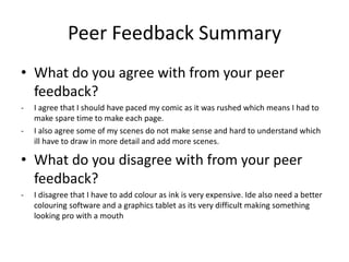 Peer Feedback Summary
• What do you agree with from your peer
feedback?
- I agree that I should have paced my comic as it was rushed which means I had to
make spare time to make each page.
- I also agree some of my scenes do not make sense and hard to understand which
ill have to draw in more detail and add more scenes.
• What do you disagree with from your peer
feedback?
- I disagree that I have to add colour as ink is very expensive. Ide also need a better
colouring software and a graphics tablet as its very difficult making something
looking pro with a mouth
 