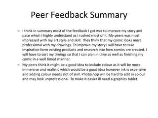 Peer Feedback Summary
– I think in summary most of the feedback I got was to improve my story and
pace which I highly understand as I rushed most of it. My peers was most
impressed with my art style and skill. They think that my comic looks more
professional with my drawings. To improve my story I will have to take
inspiration form existing products and research into how comics are created. I
will have to sort my timings so that I can plan in time as well as finishing my
comic in a well timed manner.
– My peers think it might be a good idea to include colour as it will be more
immersive and realistic which would be a good idea however ink is expensive
and adding colour needs slot of skill. Photoshop will be hard to edit in colour
and may look unprofessional. To make it easier ill need a graphics tablet.
 
