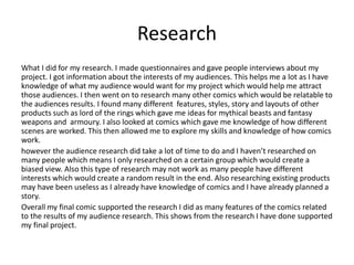Research
What I did for my research. I made questionnaires and gave people interviews about my
project. I got information about the interests of my audiences. This helps me a lot as I have
knowledge of what my audience would want for my project which would help me attract
those audiences. I then went on to research many other comics which would be relatable to
the audiences results. I found many different features, styles, story and layouts of other
products such as lord of the rings which gave me ideas for mythical beasts and fantasy
weapons and armoury. I also looked at comics which gave me knowledge of how different
scenes are worked. This then allowed me to explore my skills and knowledge of how comics
work.
however the audience research did take a lot of time to do and I haven’t researched on
many people which means I only researched on a certain group which would create a
biased view. Also this type of research may not work as many people have different
interests which would create a random result in the end. Also researching existing products
may have been useless as I already have knowledge of comics and I have already planned a
story.
Overall my final comic supported the research I did as many features of the comics related
to the results of my audience research. This shows from the research I have done supported
my final project.
 