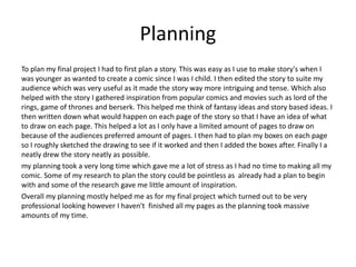 Planning
To plan my final project I had to first plan a story. This was easy as I use to make story's when I
was younger as wanted to create a comic since I was I child. I then edited the story to suite my
audience which was very useful as it made the story way more intriguing and tense. Which also
helped with the story I gathered inspiration from popular comics and movies such as lord of the
rings, game of thrones and berserk. This helped me think of fantasy ideas and story based ideas. I
then written down what would happen on each page of the story so that I have an idea of what
to draw on each page. This helped a lot as I only have a limited amount of pages to draw on
because of the audiences preferred amount of pages. I then had to plan my boxes on each page
so I roughly sketched the drawing to see if it worked and then I added the boxes after. Finally I a
neatly drew the story neatly as possible.
my planning took a very long time which gave me a lot of stress as I had no time to making all my
comic. Some of my research to plan the story could be pointless as already had a plan to begin
with and some of the research gave me little amount of inspiration.
Overall my planning mostly helped me as for my final project which turned out to be very
professional looking however I haven't finished all my pages as the planning took massive
amounts of my time.
 