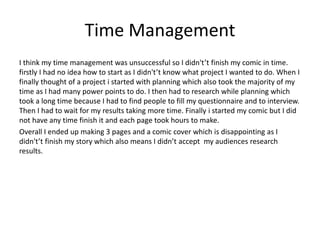 Time Management
I think my time management was unsuccessful so I didn't’t finish my comic in time.
firstly I had no idea how to start as I didn't’t know what project I wanted to do. When I
finally thought of a project i started with planning which also took the majority of my
time as I had many power points to do. I then had to research while planning which
took a long time because I had to find people to fill my questionnaire and to interview.
Then I had to wait for my results taking more time. Finally i started my comic but I did
not have any time finish it and each page took hours to make.
Overall I ended up making 3 pages and a comic cover which is disappointing as I
didn't’t finish my story which also means I didn’t accept my audiences research
results.
 