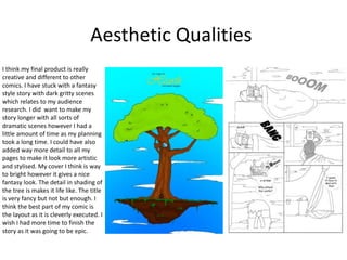 Aesthetic Qualities
I think my final product is really
creative and different to other
comics. I have stuck with a fantasy
style story with dark gritty scenes
which relates to my audience
research. I did want to make my
story longer with all sorts of
dramatic scenes however I had a
little amount of time as my planning
took a long time. I could have also
added way more detail to all my
pages to make it look more artistic
and stylised. My cover I think is way
to bright however it gives a nice
fantasy look. The detail in shading of
the tree is makes it life like. The title
is very fancy but not but enough. I
think the best part of my comic is
the layout as it is cleverly executed. I
wish I had more time to finish the
story as it was going to be epic.
 
