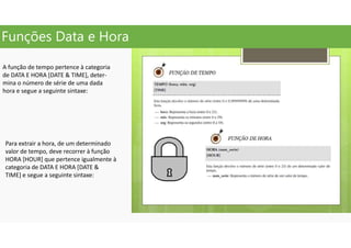 Funções Data e Hora
A função de tempo pertence à categoria
de DATA E HORA [DATE & TIME], deter-
mina o número de série de uma dada
hora e segue a seguinte sintaxe:
Para extrair a hora, de um determinado
valor de tempo, deve recorrer à função
HORA [HOUR] que pertence igualmente à
categoria de DATA E HORA [DATE &
TIME] e segue a seguinte sintaxe:
 