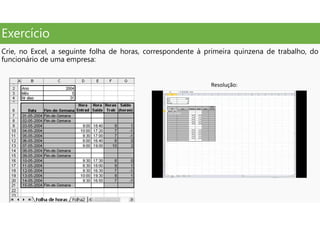 Exercício
Crie, no Excel, a seguinte folha de horas, correspondente à primeira quinzena de trabalho, do
funcionário de uma empresa:
Resolução:
 