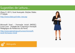Sugestões de Leitura…
Bibliografia
(Peres P., 2011). Excel Avançado. Edições Sílabo.
3ª Edição.
http://www.silabo.pt/index_new.asp
Microsoft Excel – Formação Inicial (MOOC).
Curso Livre - Unidade de e-Learning e Inovação
Pedagógica do Politécnico do Porto.
http://www.opened.ipp.pt/cursos/microsoft-
excel-formacao-inicial
 