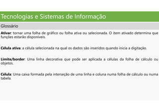 Tecnologias e Sistemas de Informação
Glossário
Ativar: tornar uma folha de gráfico ou folha ativa ou selecionada. O item ativado determina que
funções estarão disponíveis.
Célula ativa: a célula selecionada na qual os dados são inseridos quando inicia a digitação.
Limite/border: Uma linha decorativa que pode ser aplicada a células da folha de cálculo ou
objetos.
Célula: Uma caixa formada pela interseção de uma linha e coluna numa folha de cálculo ou numa
tabela.
 