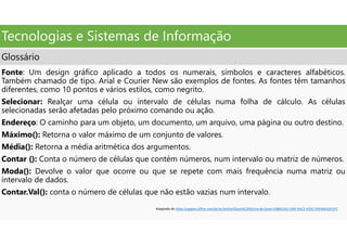 Tecnologias e Sistemas de Informação
Glossário
Fonte: Um design gráfico aplicado a todos os numerais, símbolos e caracteres alfabéticos.
Também chamado de tipo. Arial e Courier New são exemplos de fontes. As fontes têm tamanhos
diferentes, como 10 pontos e vários estilos, como negrito.
Selecionar: Realçar uma célula ou intervalo de células numa folha de cálculo. As células
selecionadas serão afetadas pelo próximo comando ou ação.
Endereço: O caminho para um objeto, um documento, um arquivo, uma página ou outro destino.
Máximo(): Retorna o valor máximo de um conjunto de valores.
Média(): Retorna a média aritmética dos argumentos.
Contar (): Conta o número de células que contém números, num intervalo ou matriz de números.
Moda(): Devolve o valor que ocorre ou que se repete com mais frequência numa matriz ou
intervalo de dados.
Contar.Val(): conta o número de células que não estão vazias num intervalo.
Adaptado de https:/support.office.com/pt-br/article/Gloss%C3%A1rio-do-Excel-53B6CE43-1A9F-4AC2-A33C-D6F64EA2D1FC
 